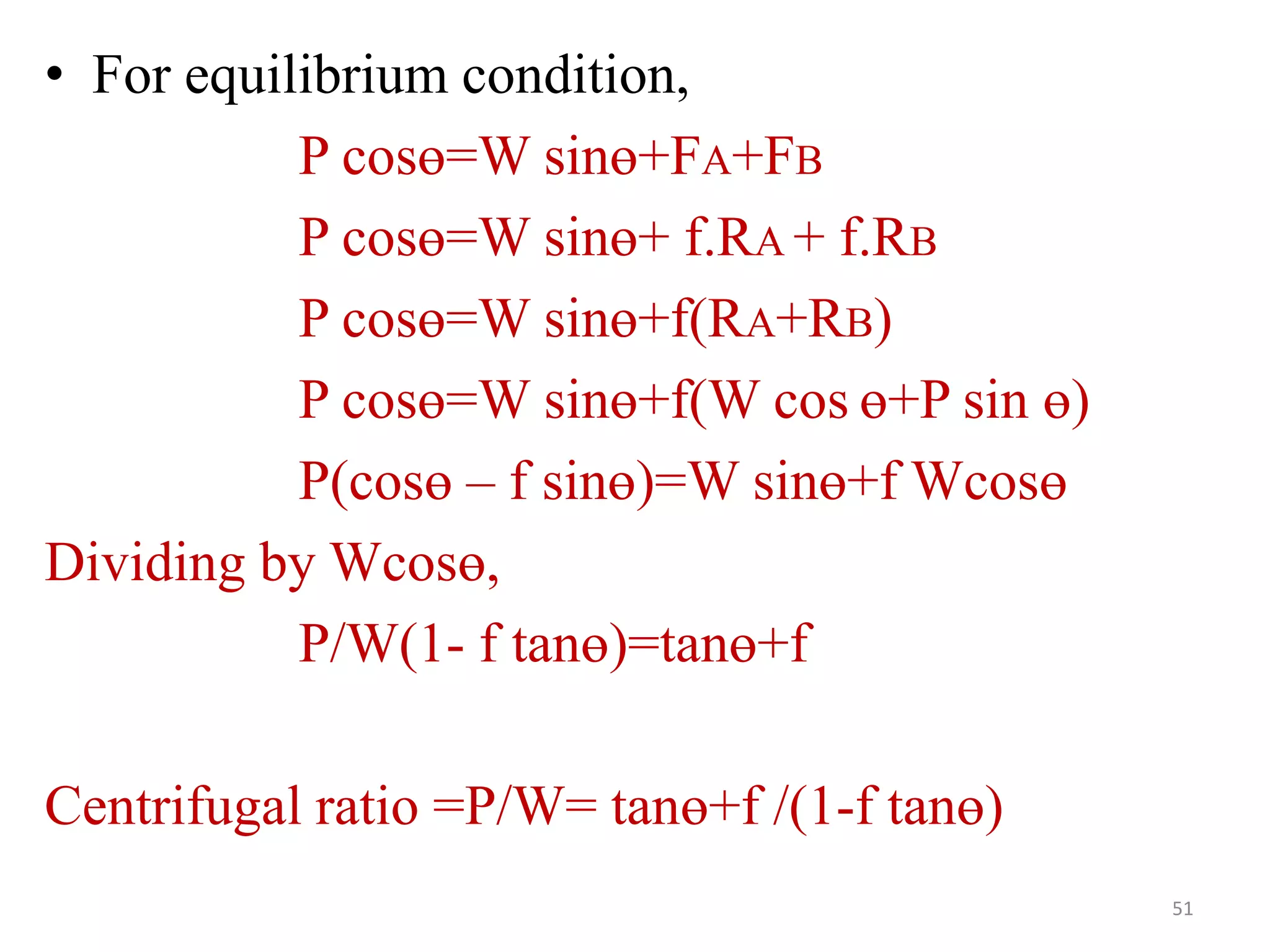 • For equilibrium condition,
P cosө=W sinө+FA+FB
P cosө=W sinө+ f.RA + f.RB
P cosө=W sinө+f(RA+RB)
P cosө=W sinө+f(W cos ө+P sin ө)
P(cosө – f sinө)=W sinө+f Wcosө
Dividing by Wcosө,
P/W(1- f tanө)=tanө+f
Centrifugal ratio =P/W= tanө+f /(1-f tanө)
51
 
