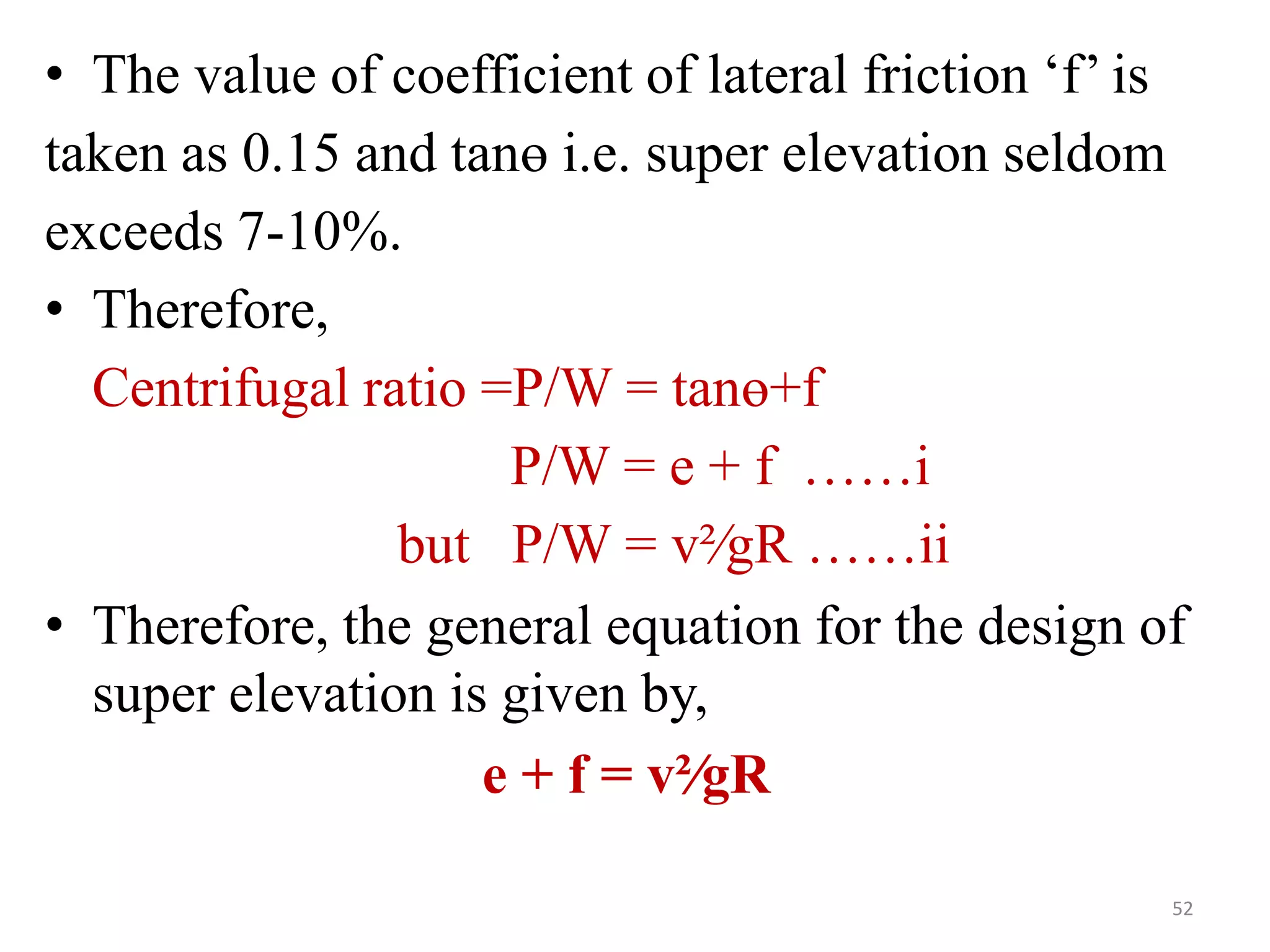 • The value of coefficient of lateral friction ‘f’ is
taken as 0.15 and tanө i.e. super elevation seldom
exceeds 7-10%.
• Therefore,
Centrifugal ratio =P/W = tanө+f
P/W = e + f ……i
but P/W = v²∕gR ……ii
• Therefore, the general equation for the design of
super elevation is given by,
e + f = v²∕gR
52
 