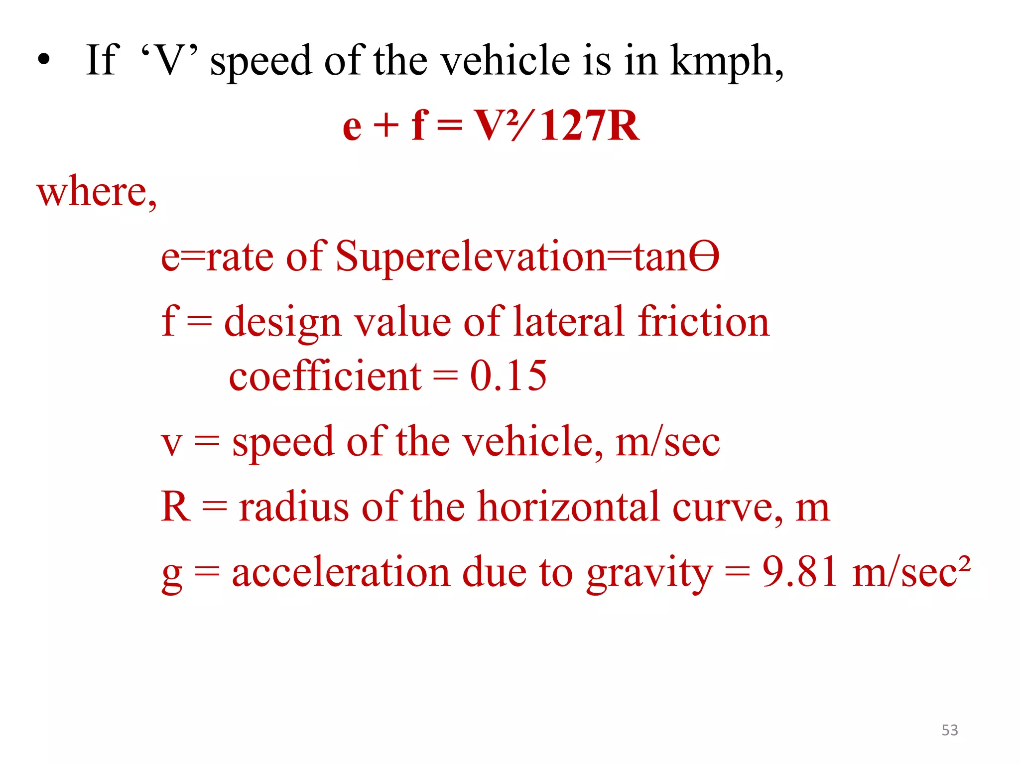 • If ‘V’ speed of the vehicle is in kmph,
e + f = V²∕ 127R
where,
e=rate of Superelevation=tanӨ
f = design value of lateral friction
coefficient = 0.15
v = speed of the vehicle, m/sec
R = radius of the horizontal curve, m
g = acceleration due to gravity = 9.81 m/sec²
53
 