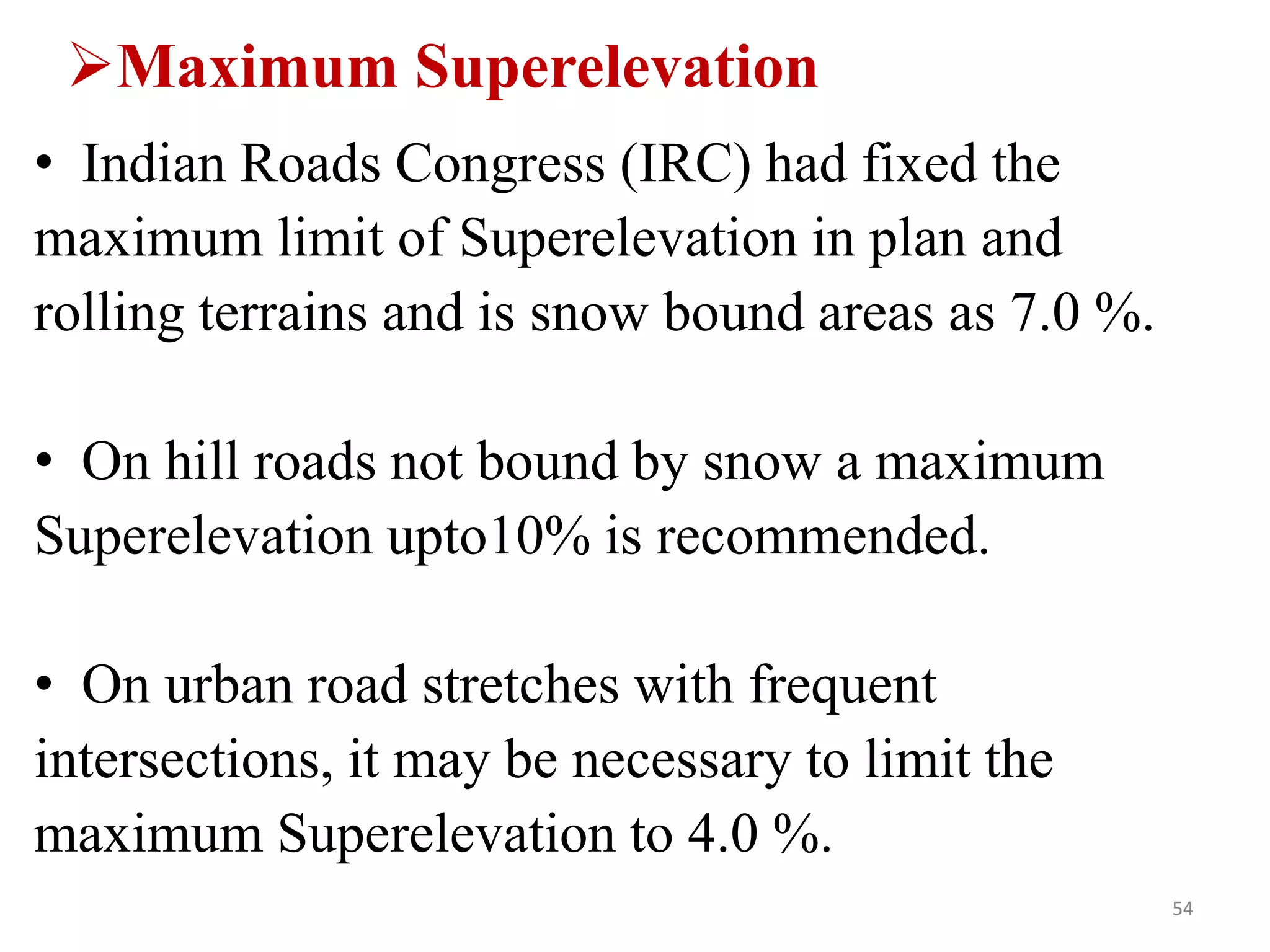 Maximum Superelevation
• Indian Roads Congress (IRC) had fixed the
maximum limit of Superelevation in plan and
rolling terrains and is snow bound areas as 7.0 %.
• On hill roads not bound by snow a maximum
Superelevation upto10% is recommended.
• On urban road stretches with frequent
intersections, it may be necessary to limit the
maximum Superelevation to 4.0 %.
54
 