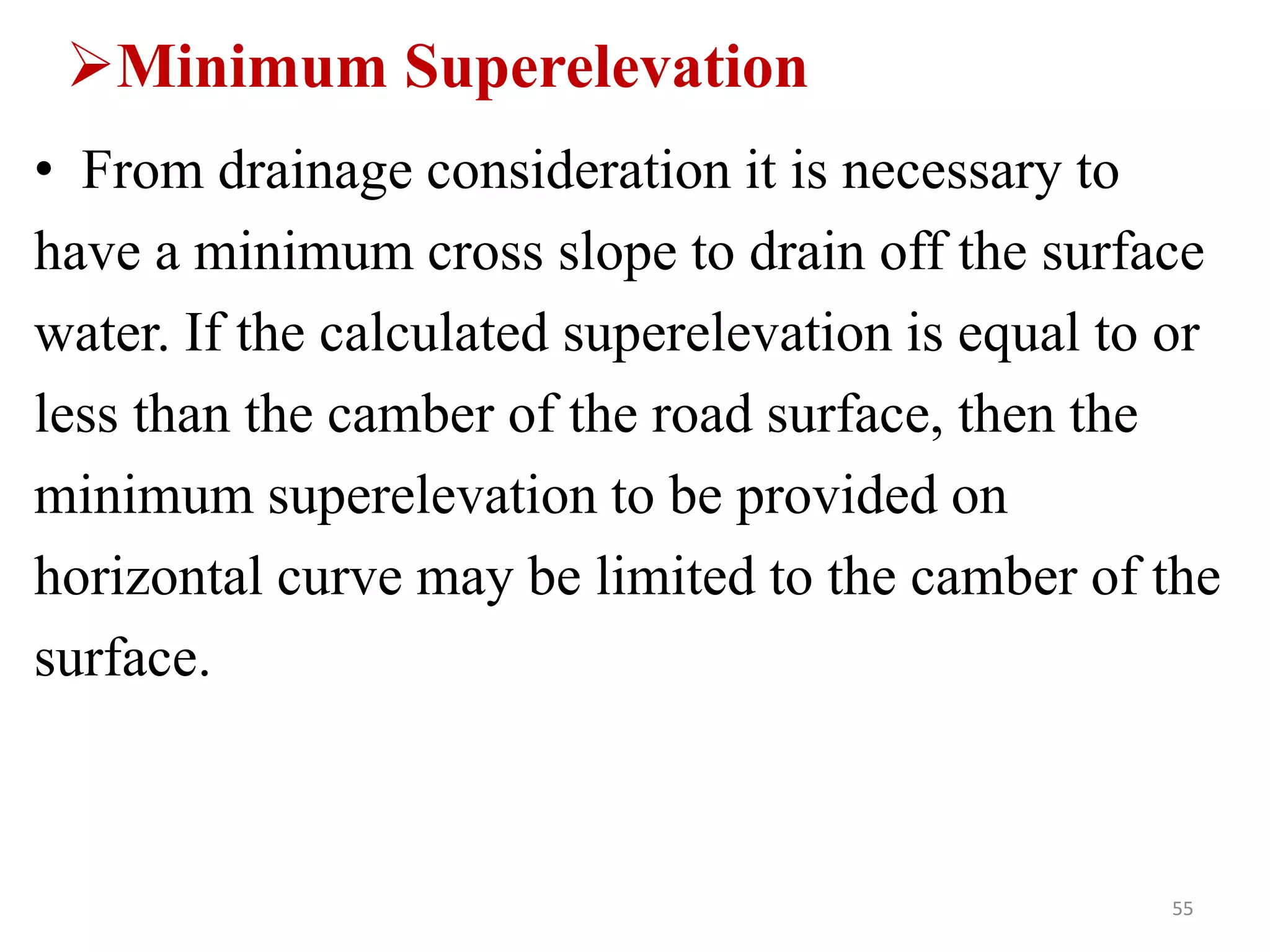 Minimum Superelevation
• From drainage consideration it is necessary to
have a minimum cross slope to drain off the surface
water. If the calculated superelevation is equal to or
less than the camber of the road surface, then the
minimum superelevation to be provided on
horizontal curve may be limited to the camber of the
surface.
55
 