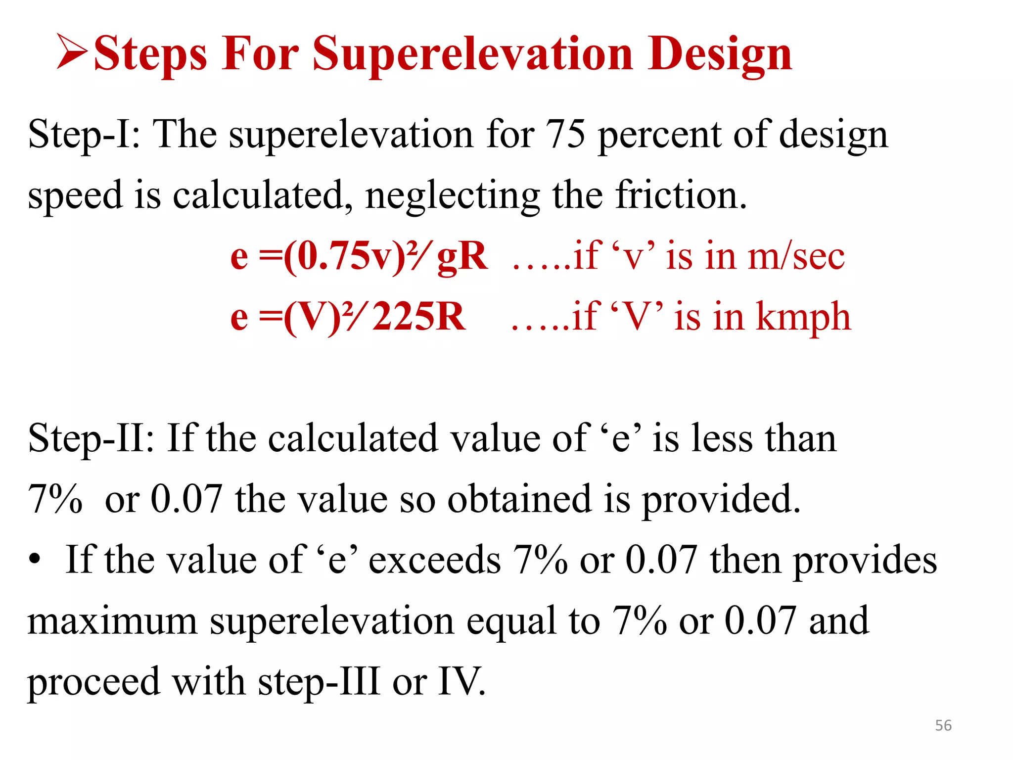 Steps For Superelevation Design
Step-I: The superelevation for 75 percent of design
speed is calculated, neglecting the friction.
e =(0.75v)²∕ gR …..if ‘v’ is in m/sec
e =(V)²∕ 225R …..if ‘V’ is in kmph
Step-II: If the calculated value of ‘e’ is less than
7% or 0.07 the value so obtained is provided.
• If the value of ‘e’ exceeds 7% or 0.07 then provides
maximum superelevation equal to 7% or 0.07 and
proceed with step-III or IV.
56
 