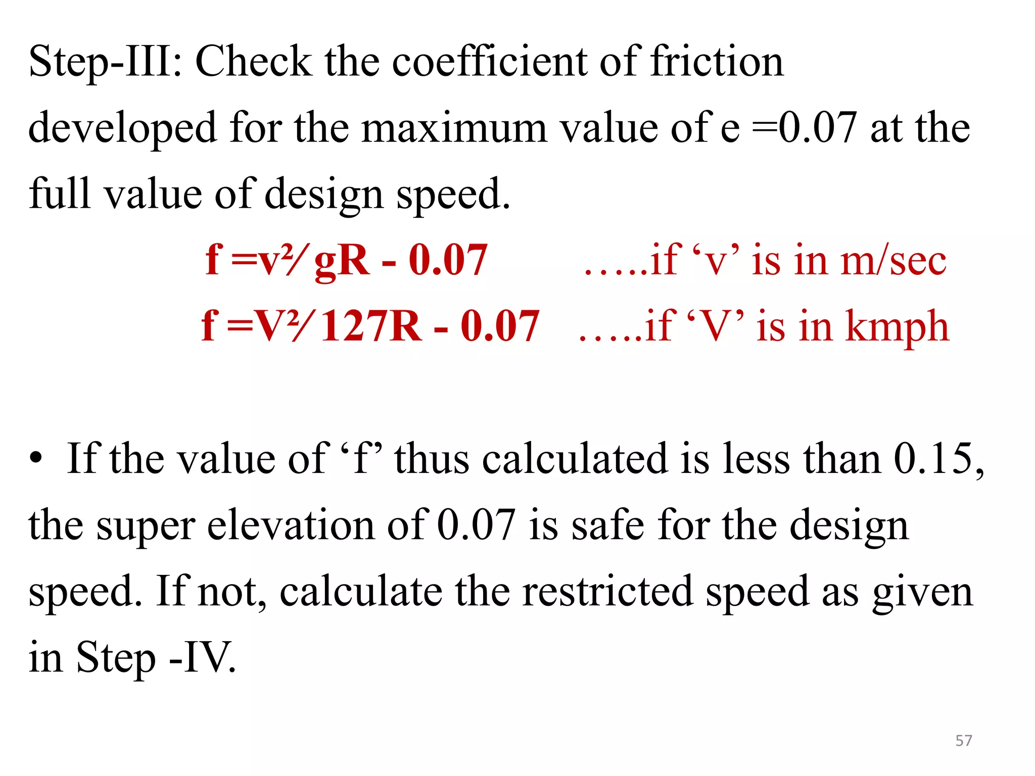 Step-III: Check the coefficient of friction
developed for the maximum value of e =0.07 at the
full value of design speed.
f =v²∕ gR - 0.07 …..if ‘v’ is in m/sec
f =V²∕ 127R - 0.07 …..if ‘V’ is in kmph
• If the value of ‘f’ thus calculated is less than 0.15,
the super elevation of 0.07 is safe for the design
speed. If not, calculate the restricted speed as given
in Step -IV.
57
 