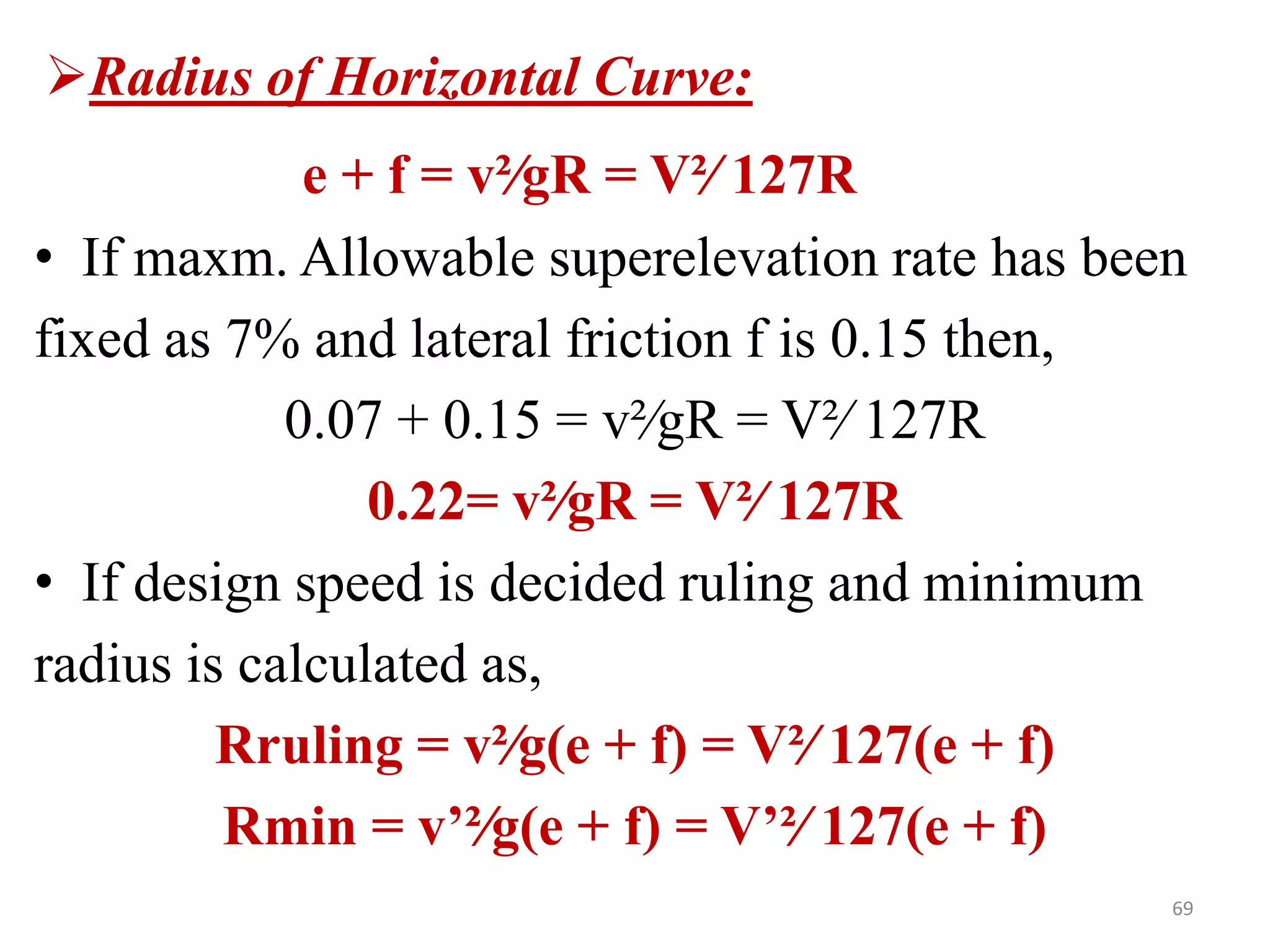 69
Radius of Horizontal Curve:
e + f = v²∕gR = V²∕ 127R
• If maxm. Allowable superelevation rate has been
fixed as 7% and lateral friction f is 0.15 then,
0.07 + 0.15 = v²∕gR = V²∕ 127R
0.22= v²∕gR = V²∕ 127R
• If design speed is decided ruling and minimum
radius is calculated as,
Rruling = v²∕g(e + f) = V²∕ 127(e + f)
Rmin = v’²∕g(e + f) = V’²∕ 127(e + f)
 