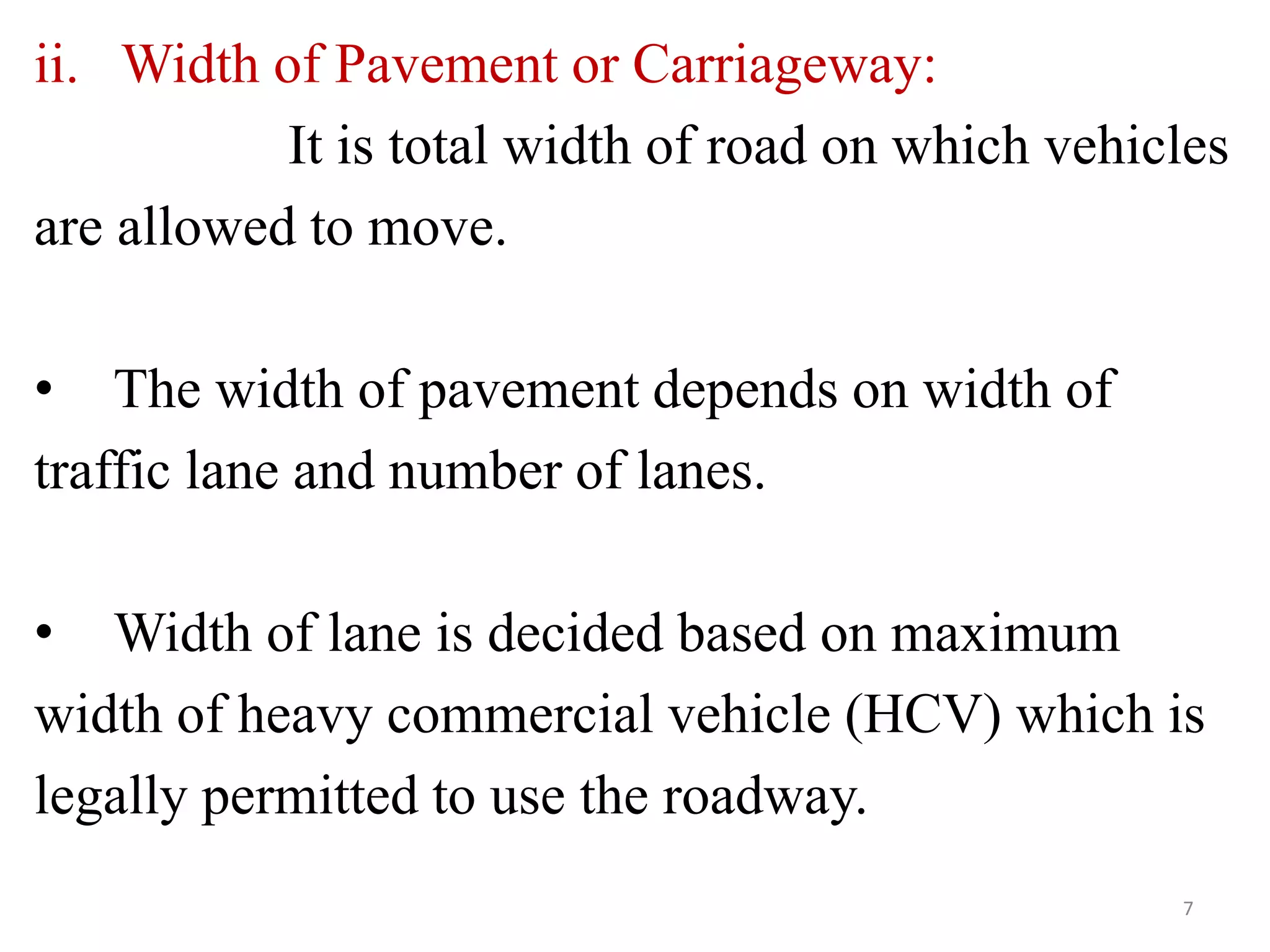 ii. Width of Pavement or Carriageway:
It is total width of road on which vehicles
are allowed to move.
• The width of pavement depends on width of
traffic lane and number of lanes.
• Width of lane is decided based on maximum
width of heavy commercial vehicle (HCV) which is
legally permitted to use the roadway.
7
 
