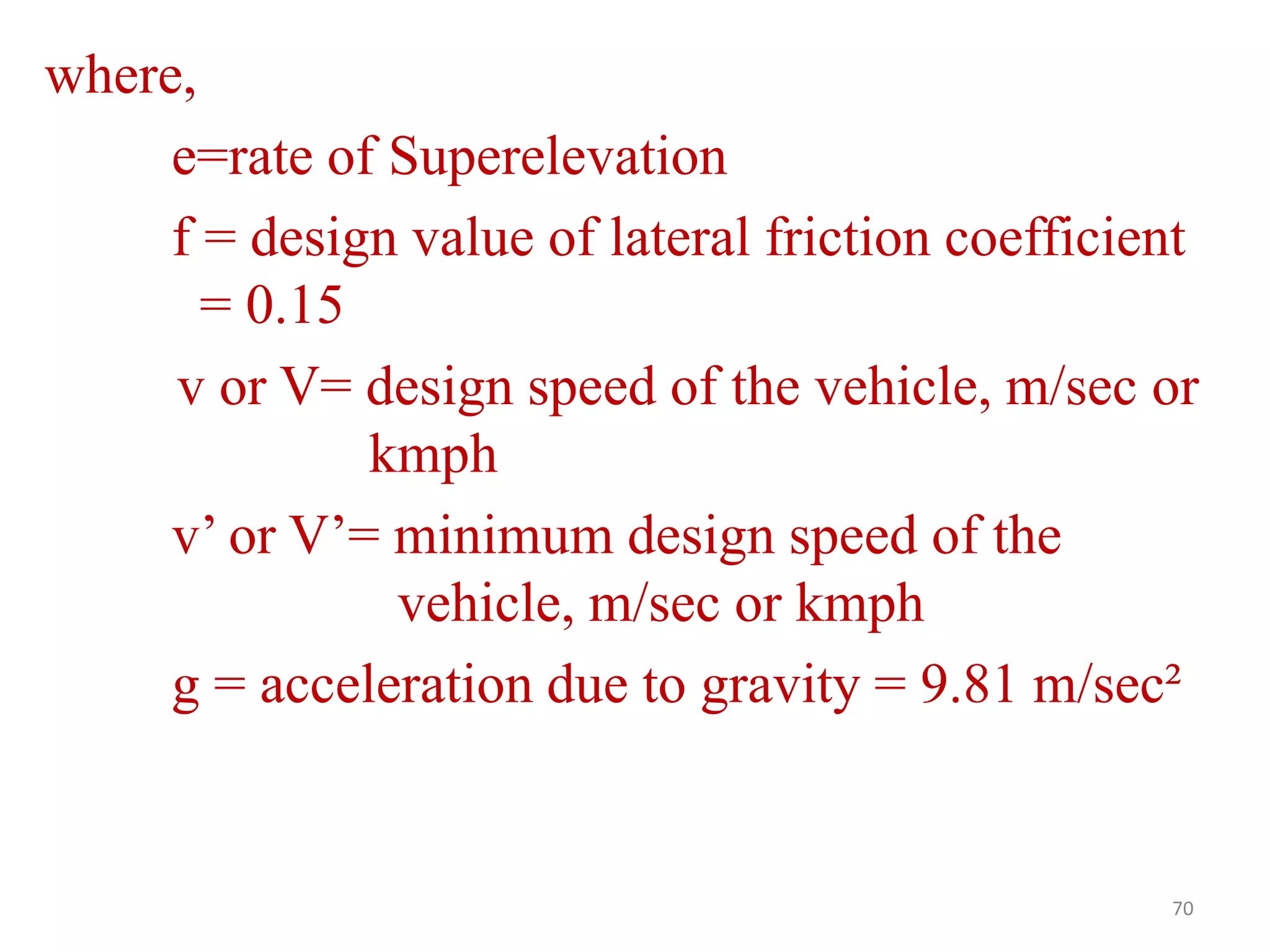 where,
e=rate of Superelevation
f = design value of lateral friction coefficient
= 0.15
v or V= design speed of the vehicle, m/sec or
kmph
v’ or V’= minimum design speed of the
vehicle, m/sec or kmph
g = acceleration due to gravity = 9.81 m/sec²
70
 