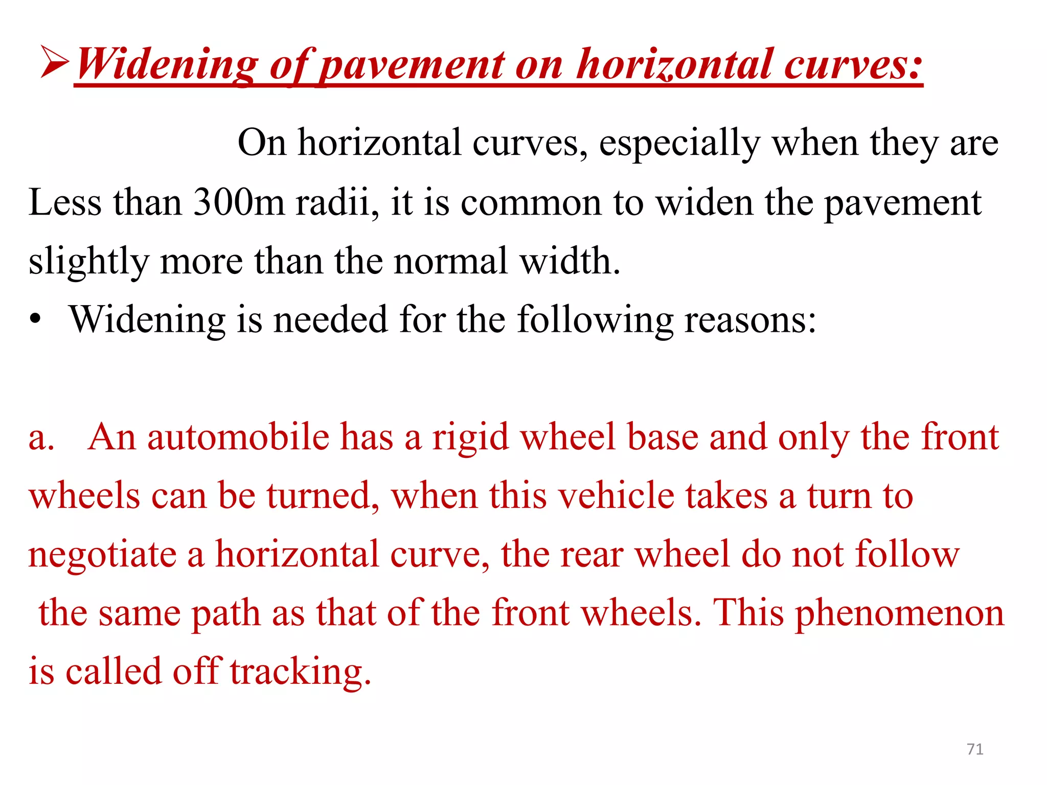 71
Widening of pavement on horizontal curves:
On horizontal curves, especially when they are
Less than 300m radii, it is common to widen the pavement
slightly more than the normal width.
• Widening is needed for the following reasons:
a. An automobile has a rigid wheel base and only the front
wheels can be turned, when this vehicle takes a turn to
negotiate a horizontal curve, the rear wheel do not follow
the same path as that of the front wheels. This phenomenon
is called off tracking.
 