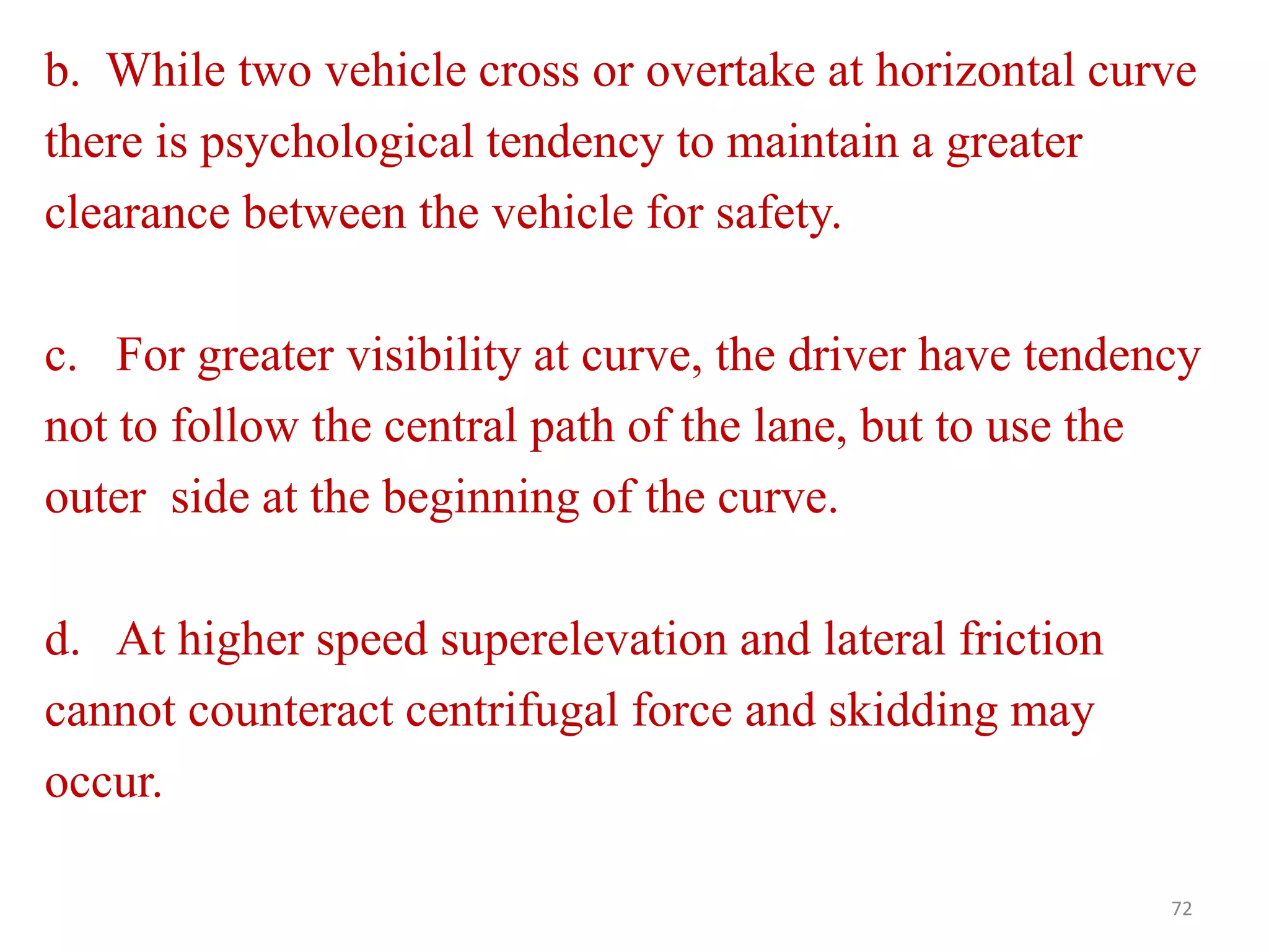 72
b. While two vehicle cross or overtake at horizontal curve
there is psychological tendency to maintain a greater
clearance between the vehicle for safety.
c. For greater visibility at curve, the driver have tendency
not to follow the central path of the lane, but to use the
outer side at the beginning of the curve.
d. At higher speed superelevation and lateral friction
cannot counteract centrifugal force and skidding may
occur.
 