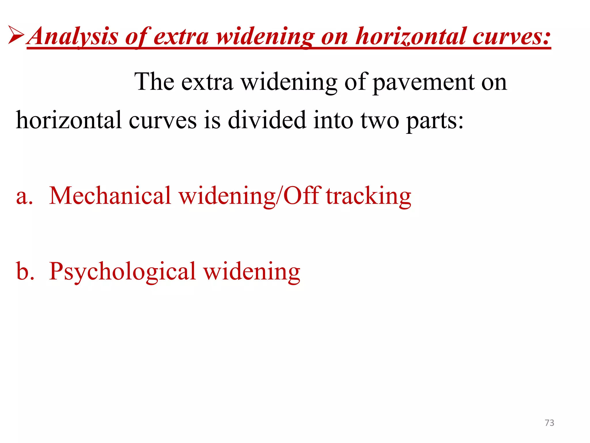 73
Analysis of extra widening on horizontal curves:
The extra widening of pavement on
horizontal curves is divided into two parts:
a. Mechanical widening/Off tracking
b. Psychological widening
 