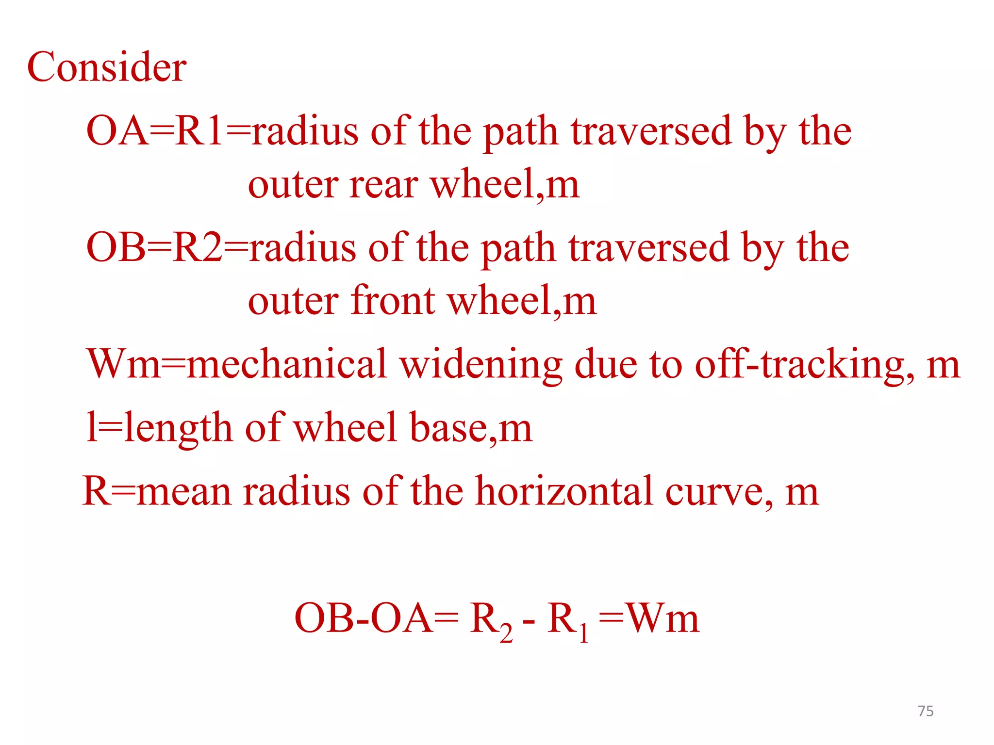 75
Consider
OA=R1=radius of the path traversed by the
outer rear wheel,m
OB=R2=radius of the path traversed by the
outer front wheel,m
Wm=mechanical widening due to off-tracking, m
l=length of wheel base,m
R=mean radius of the horizontal curve, m
OB-OA= R2 - R1 =Wm
 