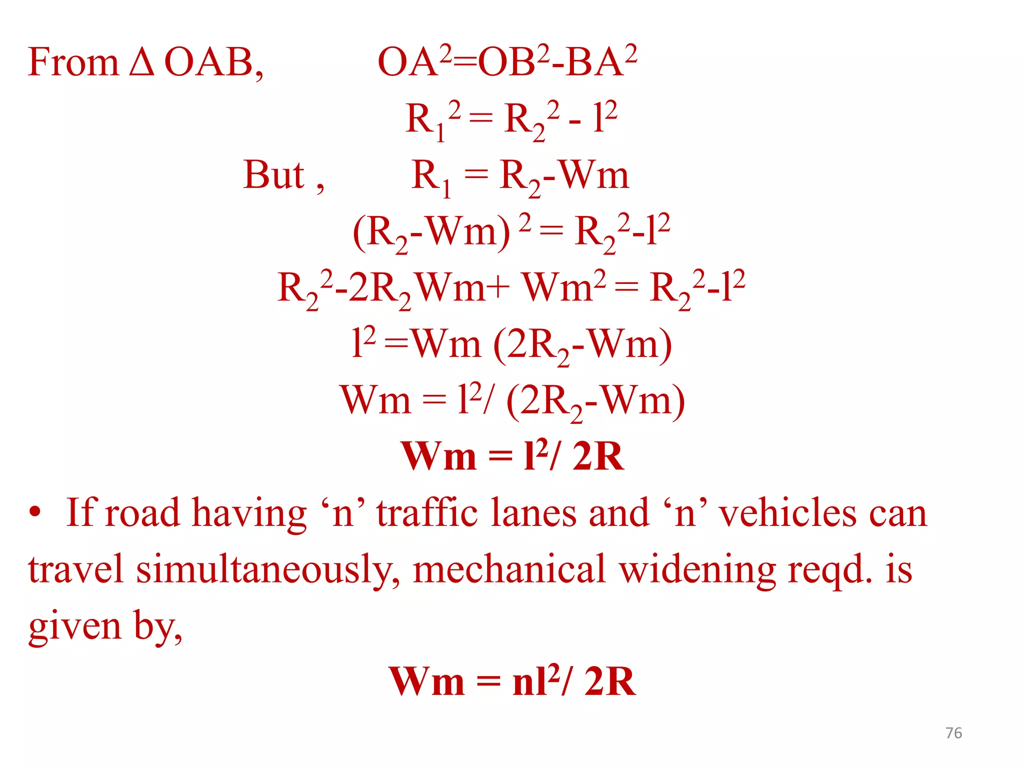 76
From Δ OAB, OA2=OB2-BA2
R1
2 = R2
2 - l2
But , R1 = R2-Wm
(R2-Wm) 2 = R2
2-l2
R2
2-2R2Wm+ Wm2 = R2
2-l2
l2 =Wm (2R2-Wm)
Wm = l2/ (2R2-Wm)
Wm = l2/ 2R
• If road having ‘n’ traffic lanes and ‘n’ vehicles can
travel simultaneously, mechanical widening reqd. is
given by,
Wm = nl2/ 2R
 