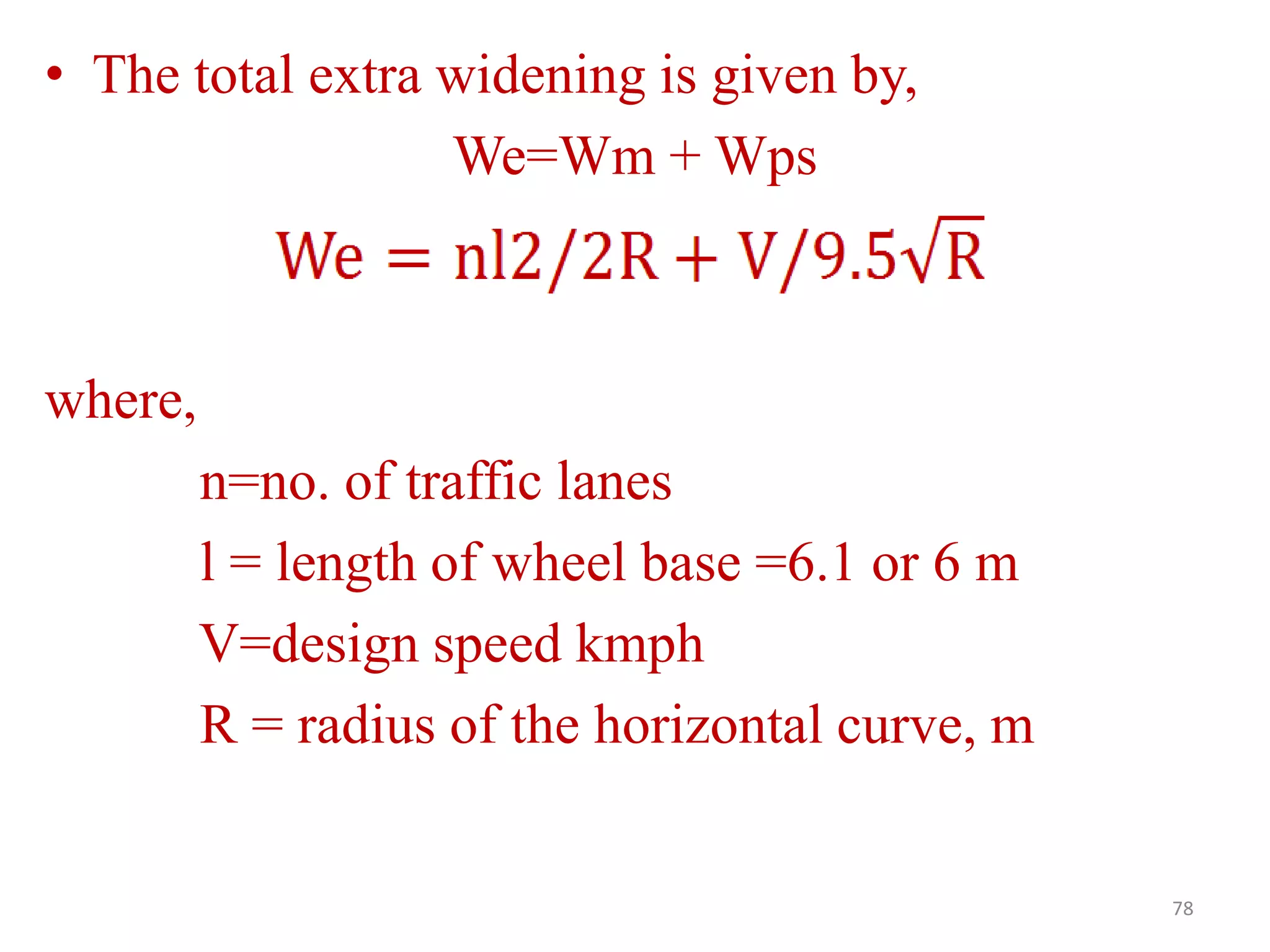 • The total extra widening is given by,
We=Wm + Wps
where,
n=no. of traffic lanes
l = length of wheel base =6.1 or 6 m
V=design speed kmph
R = radius of the horizontal curve, m
78
 