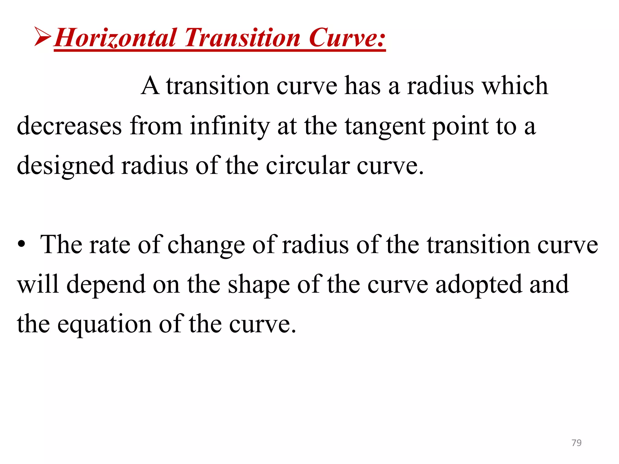 79
Horizontal Transition Curve:
A transition curve has a radius which
decreases from infinity at the tangent point to a
designed radius of the circular curve.
• The rate of change of radius of the transition curve
will depend on the shape of the curve adopted and
the equation of the curve.
 