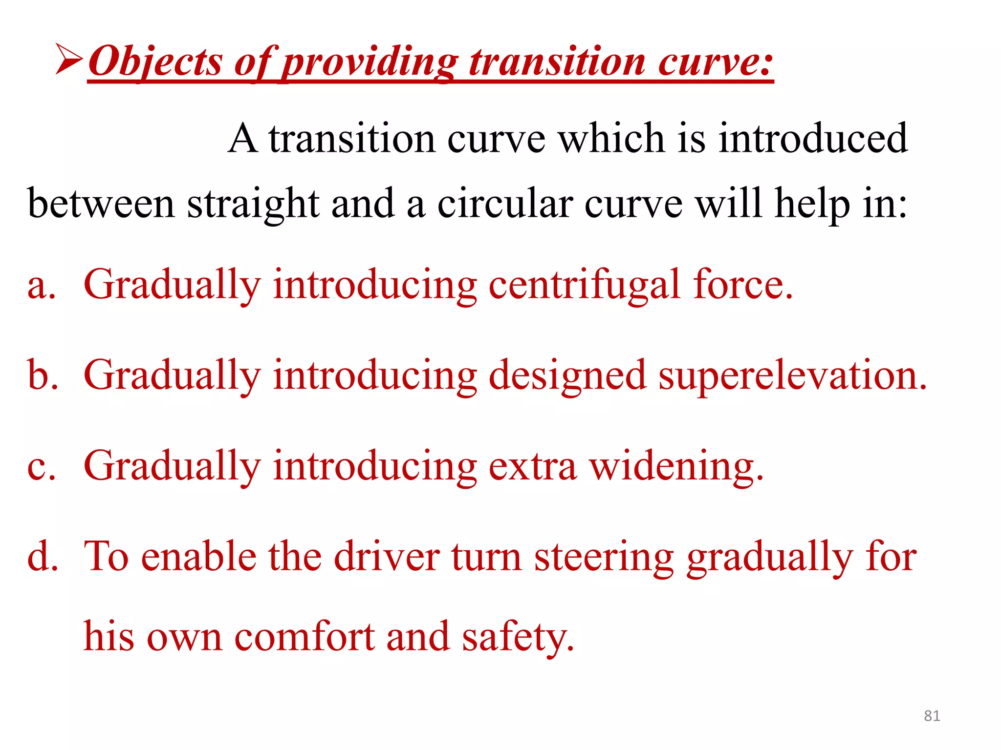 81
Objects of providing transition curve:
A transition curve which is introduced
between straight and a circular curve will help in:
a. Gradually introducing centrifugal force.
b. Gradually introducing designed superelevation.
c. Gradually introducing extra widening.
d. To enable the driver turn steering gradually for
his own comfort and safety.
 