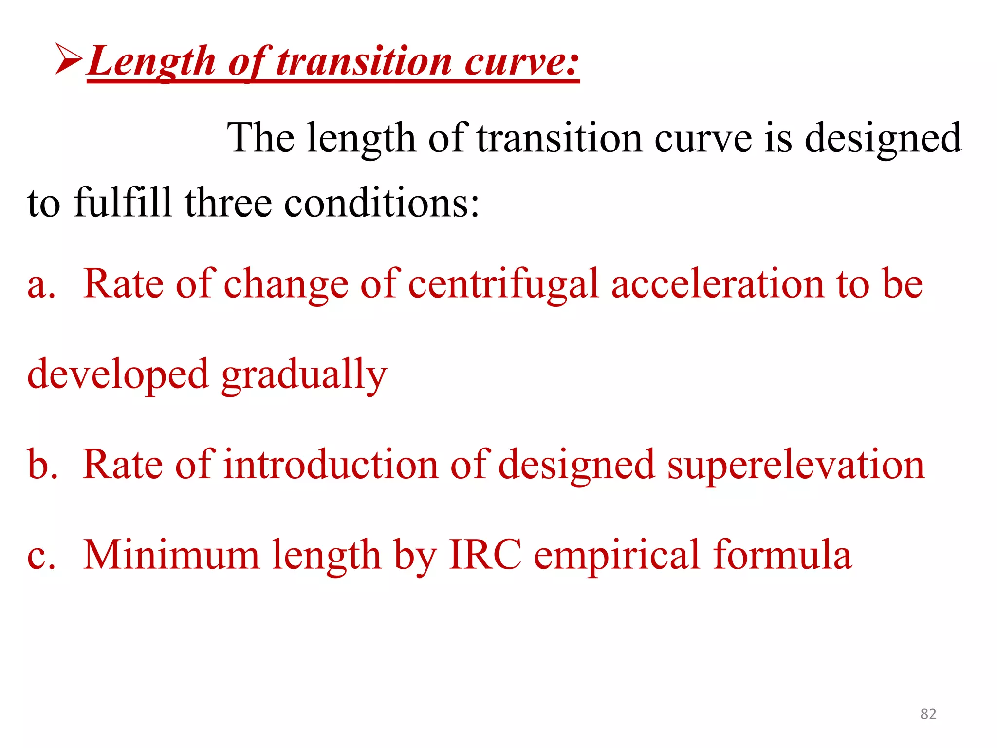 82
Length of transition curve:
The length of transition curve is designed
to fulfill three conditions:
a. Rate of change of centrifugal acceleration to be
developed gradually
b. Rate of introduction of designed superelevation
c. Minimum length by IRC empirical formula
 