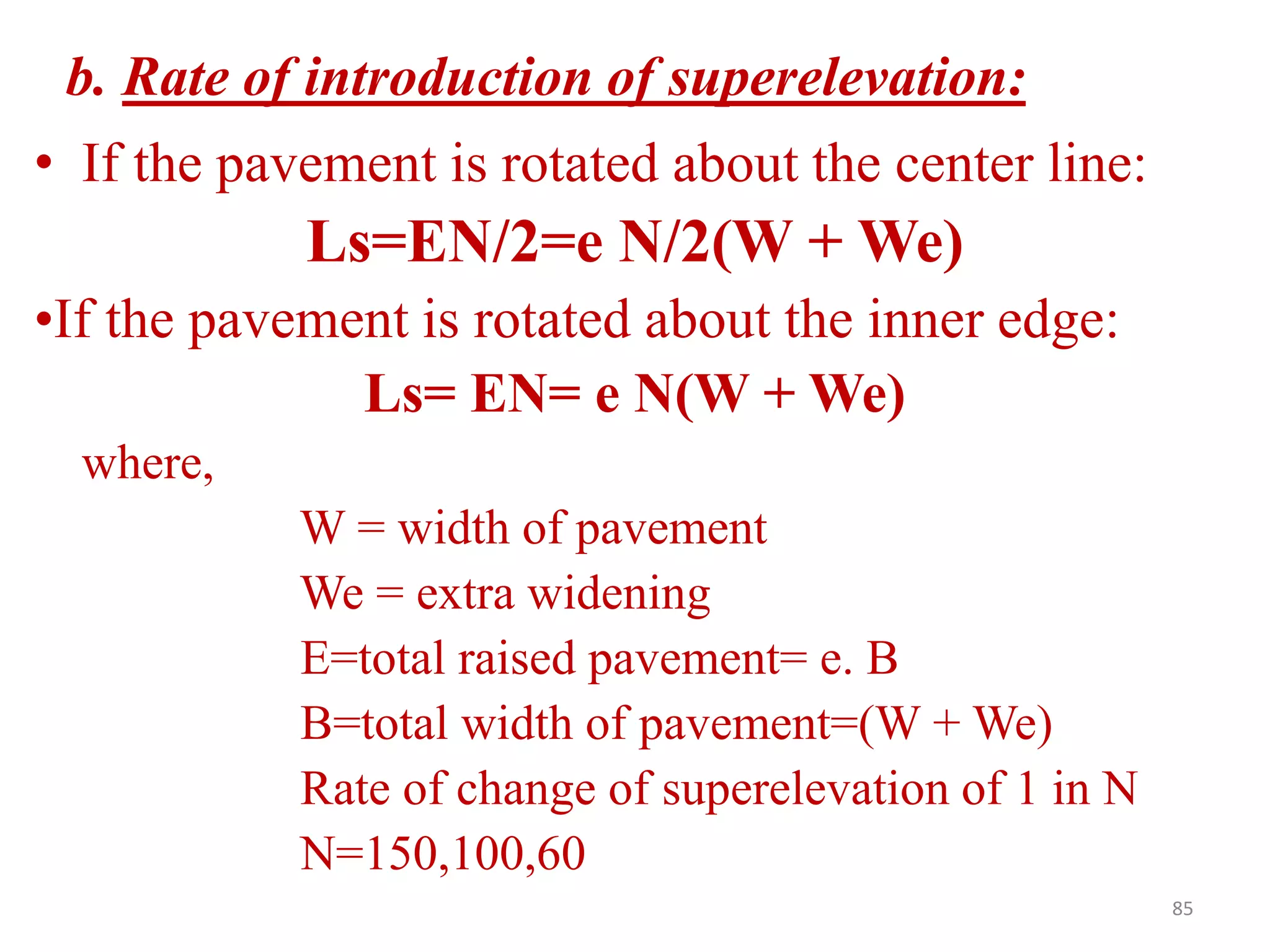 85
b. Rate of introduction of superelevation:
• If the pavement is rotated about the center line:
Ls=EN/2=e N/2(W + We)
•If the pavement is rotated about the inner edge:
Ls= EN= e N(W + We)
where,
W = width of pavement
We = extra widening
E=total raised pavement= e. B
B=total width of pavement=(W + We)
Rate of change of superelevation of 1 in N
N=150,100,60
 