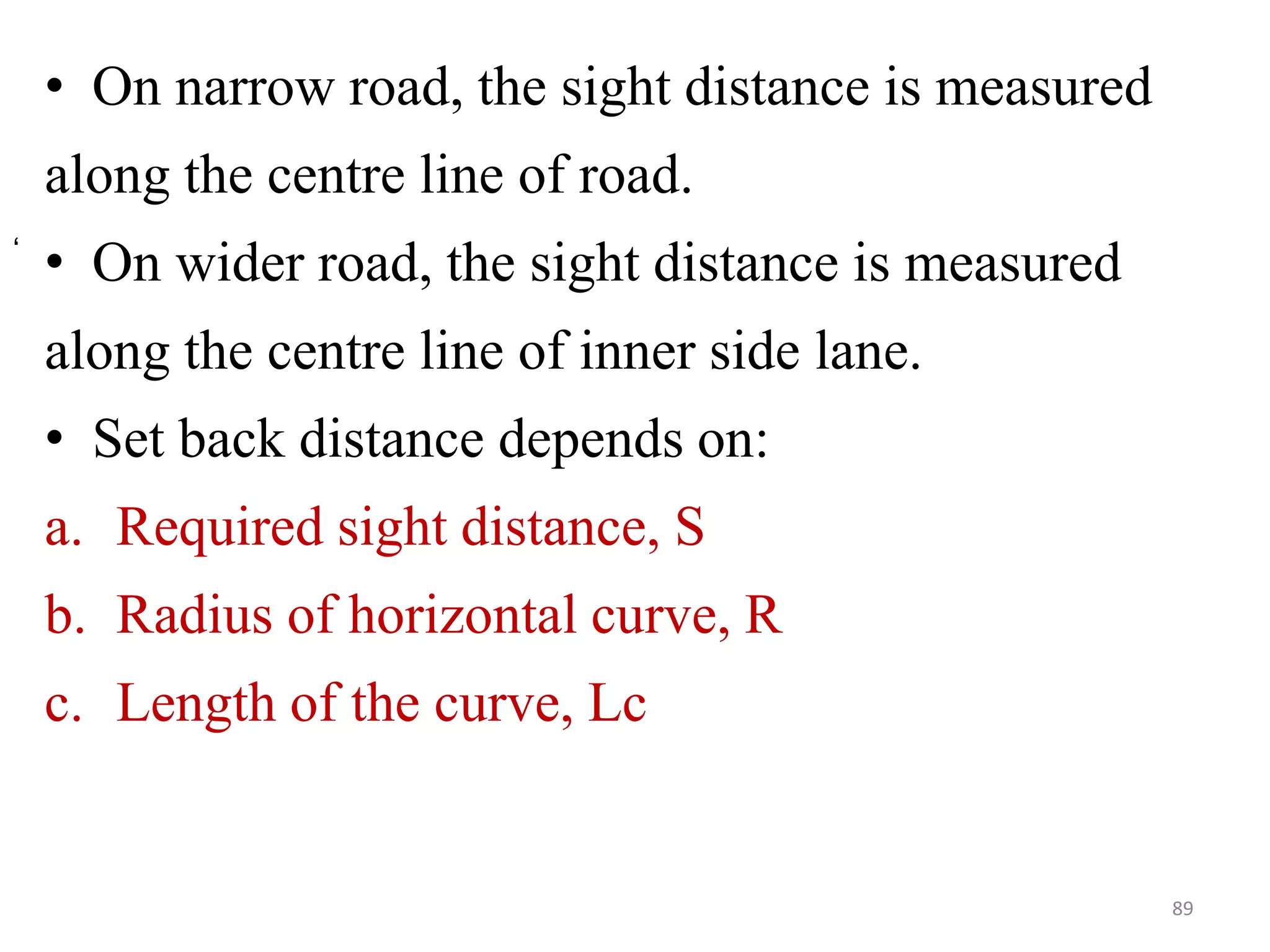 • On narrow road, the sight distance is measured
along the centre line of road.
• On wider road, the sight distance is measured
along the centre line of inner side lane.
• Set back distance depends on:
a. Required sight distance, S
b. Radius of horizontal curve, R
c. Length of the curve, Lc
89
‘
 