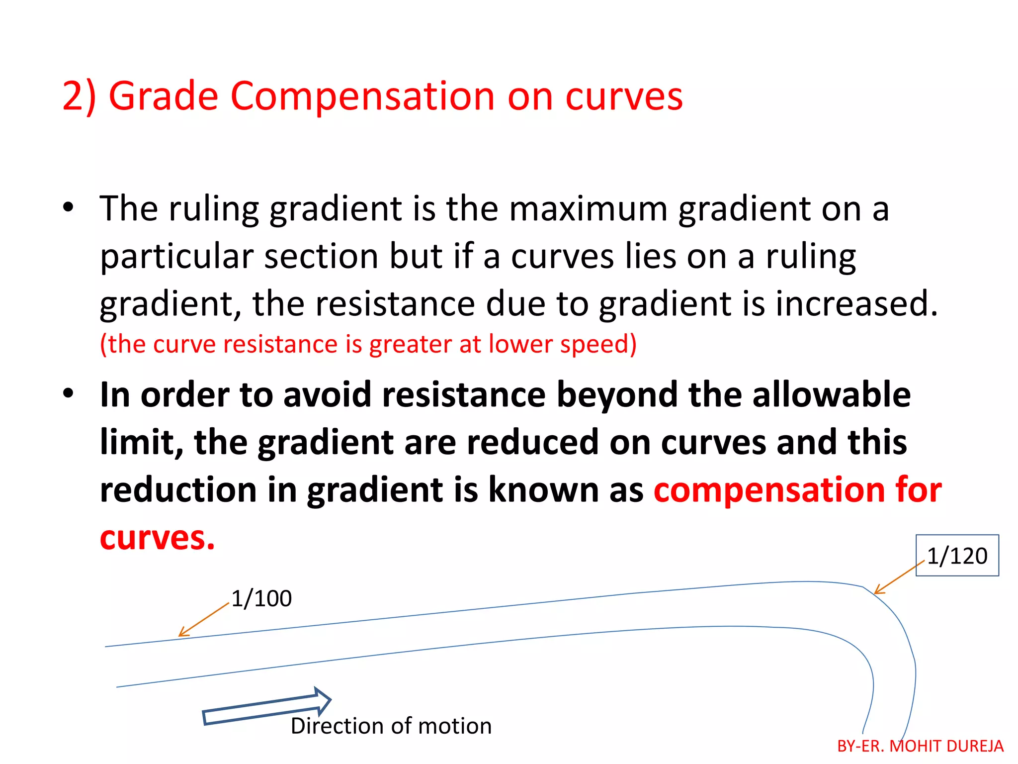 2) Grade Compensation on curves
• The ruling gradient is the maximum gradient on a
particular section but if a curves lies on a ruling
gradient, the resistance due to gradient is increased.
(the curve resistance is greater at lower speed)
• In order to avoid resistance beyond the allowable
limit, the gradient are reduced on curves and this
reduction in gradient is known as compensation for
curves.
1/100
1/120
Direction of motion
BY-ER. MOHIT DUREJA
 