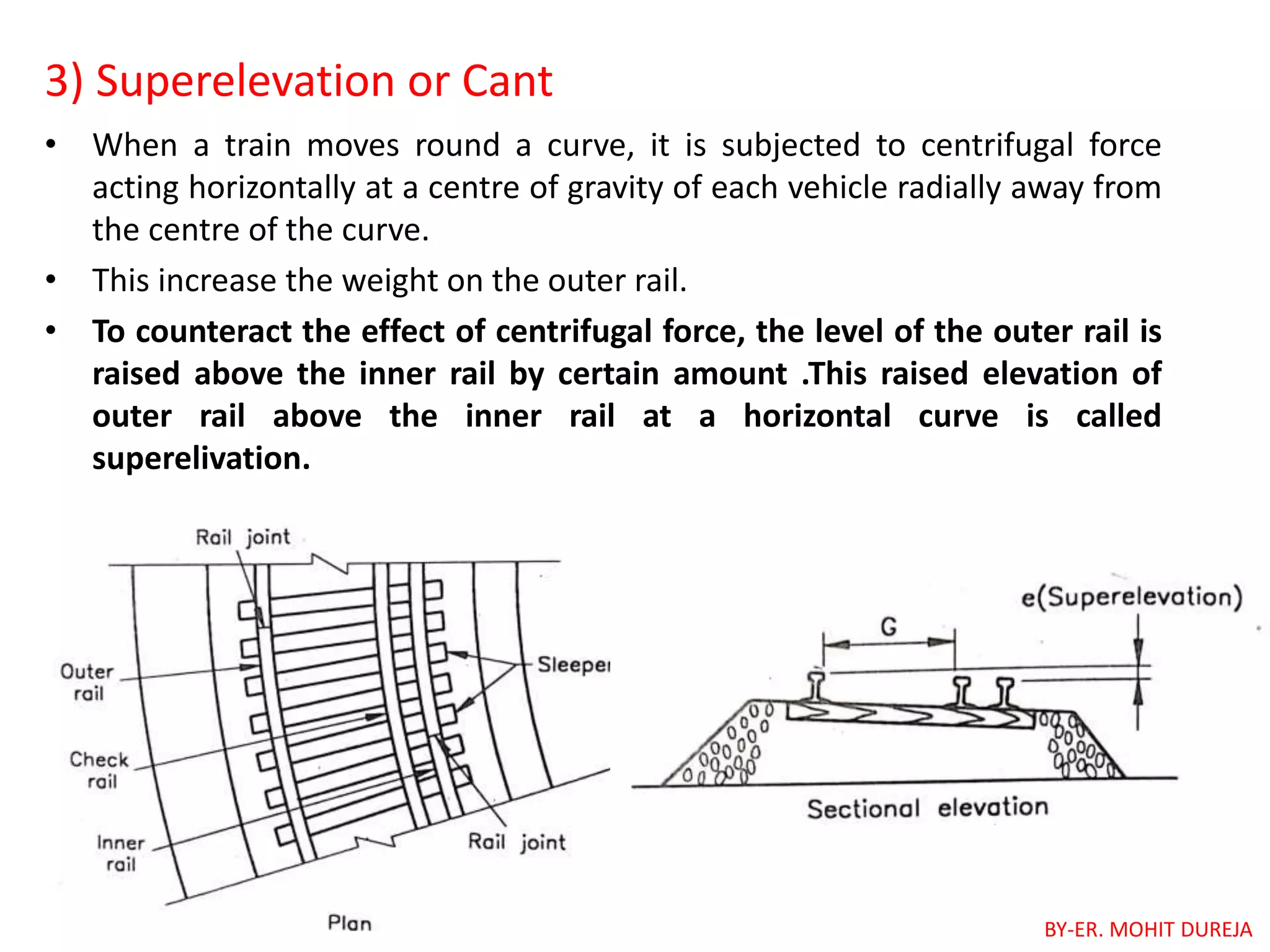 3) Superelevation or Cant
• When a train moves round a curve, it is subjected to centrifugal force
acting horizontally at a centre of gravity of each vehicle radially away from
the centre of the curve.
• This increase the weight on the outer rail.
• To counteract the effect of centrifugal force, the level of the outer rail is
raised above the inner rail by certain amount .This raised elevation of
outer rail above the inner rail at a horizontal curve is called
superelivation.
BY-ER. MOHIT DUREJA
 