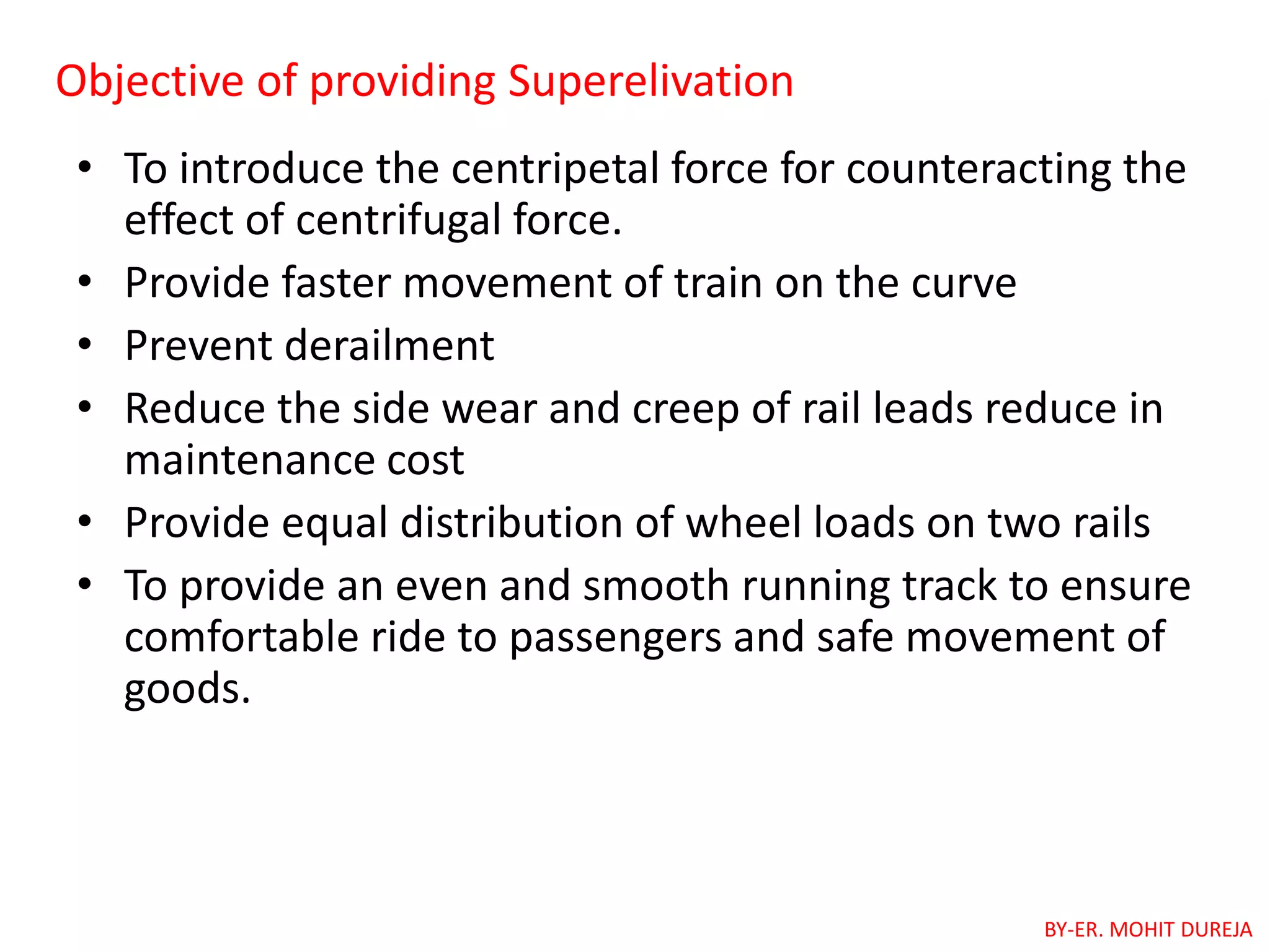Objective of providing Superelivation
• To introduce the centripetal force for counteracting the
effect of centrifugal force.
• Provide faster movement of train on the curve
• Prevent derailment
• Reduce the side wear and creep of rail leads reduce in
maintenance cost
• Provide equal distribution of wheel loads on two rails
• To provide an even and smooth running track to ensure
comfortable ride to passengers and safe movement of
goods.
BY-ER. MOHIT DUREJA
 