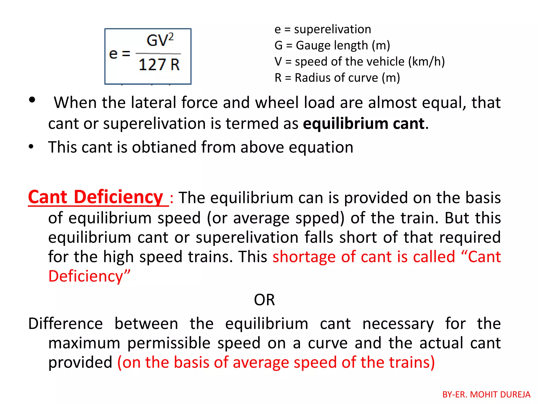 • When the lateral force and wheel load are almost equal, that
cant or superelivation is termed as equilibrium cant.
• This cant is obtianed from above equation
Cant Deficiency : The equilibrium can is provided on the basis
of equilibrium speed (or average spped) of the train. But this
equilibrium cant or superelivation falls short of that required
for the high speed trains. This shortage of cant is called “Cant
Deficiency”
OR
Difference between the equilibrium cant necessary for the
maximum permissible speed on a curve and the actual cant
provided (on the basis of average speed of the trains)
e = superelivation
G = Gauge length (m)
V = speed of the vehicle (km/h)
R = Radius of curve (m)
BY-ER. MOHIT DUREJA
 