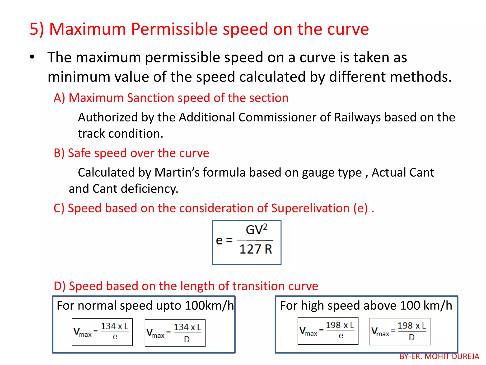 5) Maximum Permissible speed on the curve
• The maximum permissible speed on a curve is taken as
minimum value of the speed calculated by different methods.
A) Maximum Sanction speed of the section
Authorized by the Additional Commissioner of Railways based on the
track condition.
B) Safe speed over the curve
Calculated by Martin’s formula based on gauge type , Actual Cant
and Cant deficiency.
C) Speed based on the consideration of Superelivation (e) .
D) Speed based on the length of transition curve
For normal speed upto 100km/h For high speed above 100 km/h
BY-ER. MOHIT DUREJA
 
