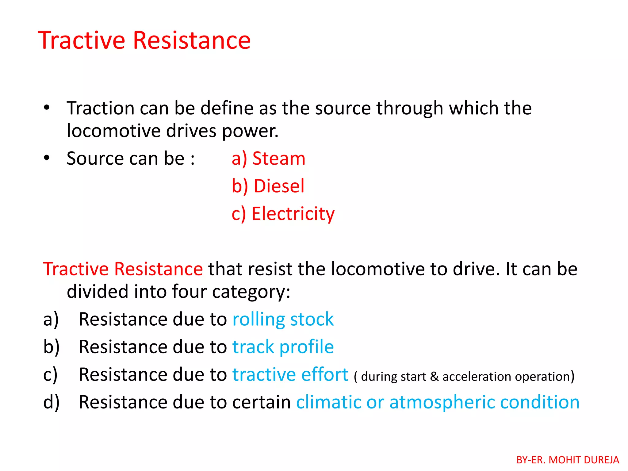 Tractive Resistance
• Traction can be define as the source through which the
locomotive drives power.
• Source can be : a) Steam
b) Diesel
c) Electricity
Tractive Resistance that resist the locomotive to drive. It can be
divided into four category:
a) Resistance due to rolling stock
b) Resistance due to track profile
c) Resistance due to tractive effort ( during start & acceleration operation)
d) Resistance due to certain climatic or atmospheric condition
BY-ER. MOHIT DUREJA
 
