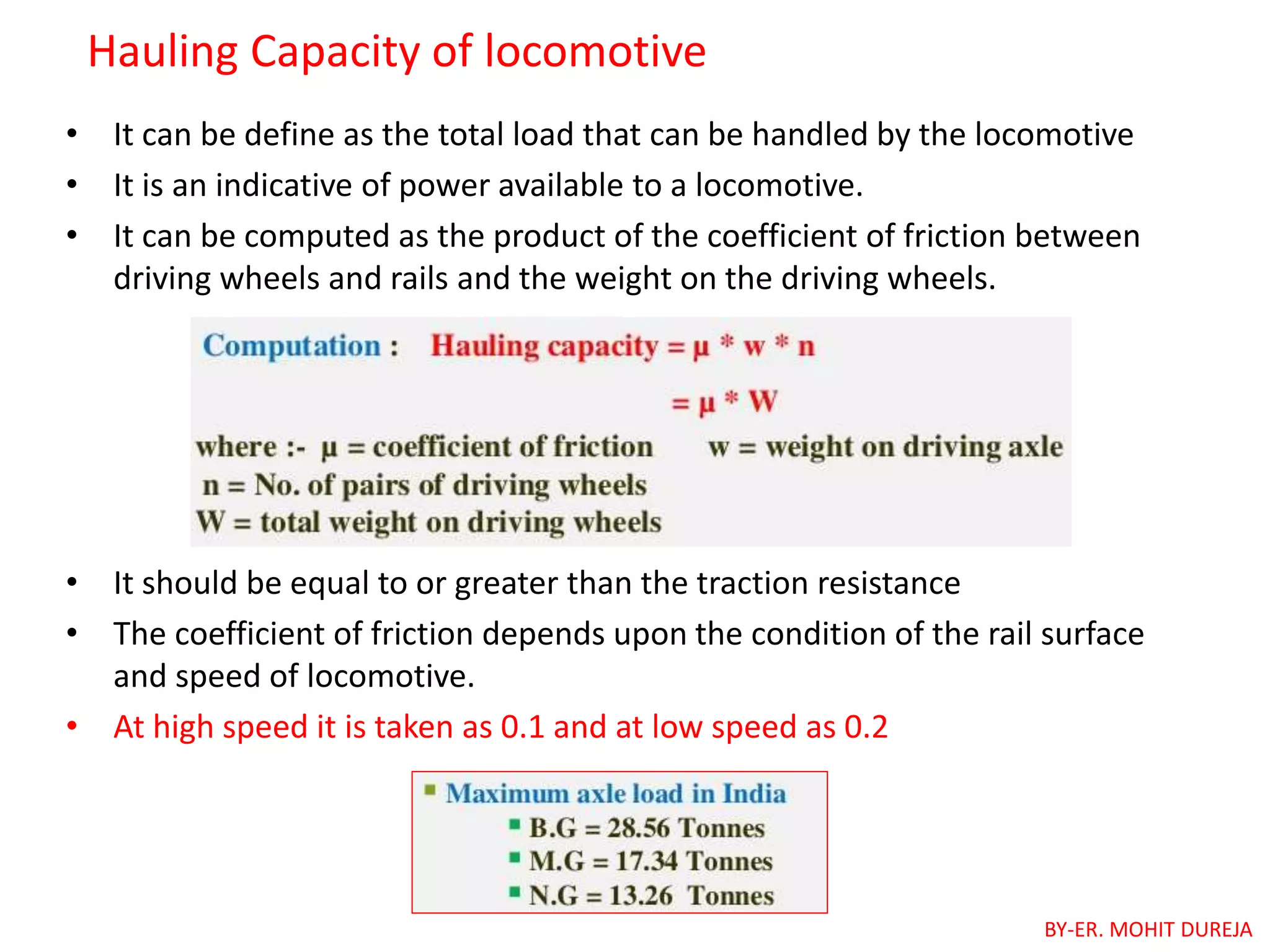Hauling Capacity of locomotive
• It can be define as the total load that can be handled by the locomotive
• It is an indicative of power available to a locomotive.
• It can be computed as the product of the coefficient of friction between
driving wheels and rails and the weight on the driving wheels.
• It should be equal to or greater than the traction resistance
• The coefficient of friction depends upon the condition of the rail surface
and speed of locomotive.
• At high speed it is taken as 0.1 and at low speed as 0.2
BY-ER. MOHIT DUREJA
 