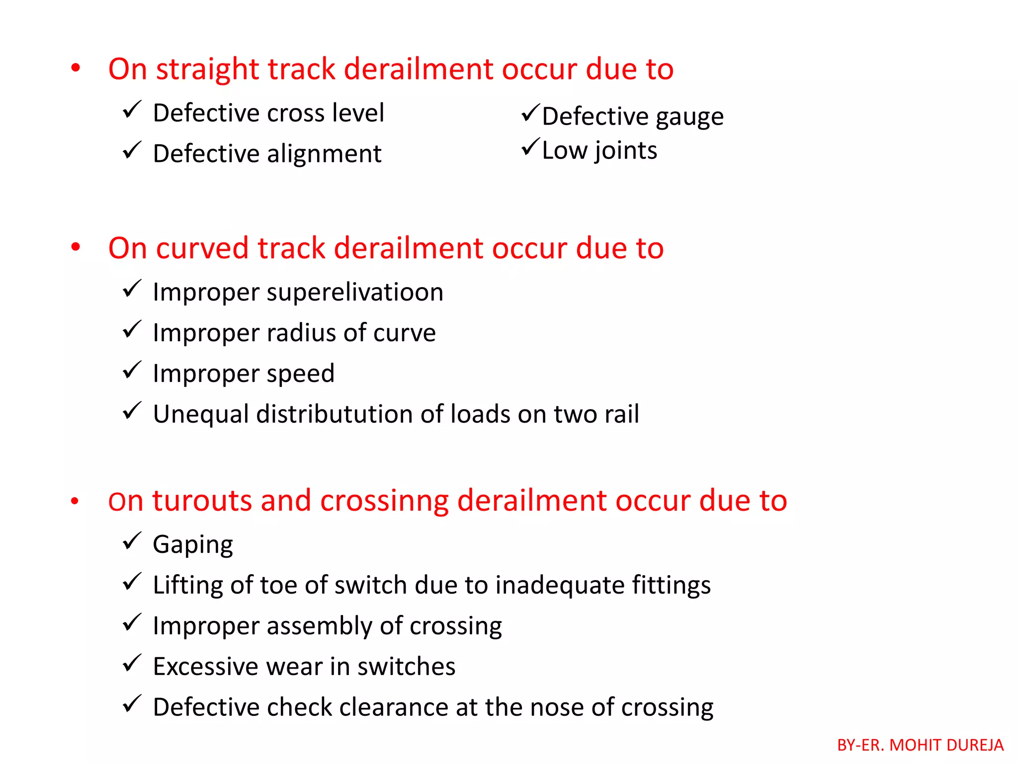 • On straight track derailment occur due to
 Defective cross level
 Defective alignment
• On curved track derailment occur due to
 Improper superelivatioon
 Improper radius of curve
 Improper speed
 Unequal distributution of loads on two rail
• On turouts and crossinng derailment occur due to
 Gaping
 Lifting of toe of switch due to inadequate fittings
 Improper assembly of crossing
 Excessive wear in switches
 Defective check clearance at the nose of crossing
Defective gauge
Low joints
BY-ER. MOHIT DUREJA
 