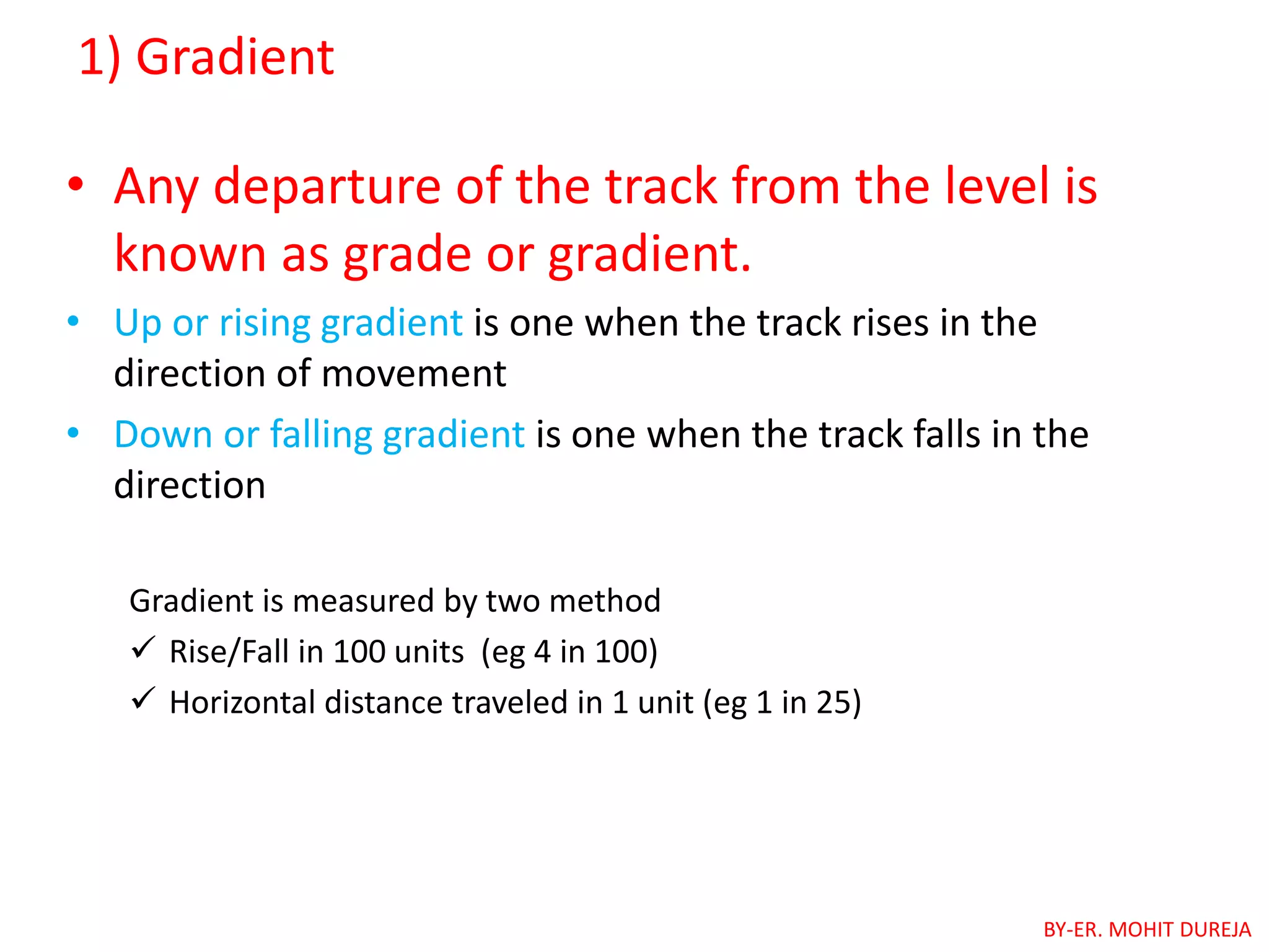 1) Gradient
• Any departure of the track from the level is
known as grade or gradient.
• Up or rising gradient is one when the track rises in the
direction of movement
• Down or falling gradient is one when the track falls in the
direction
Gradient is measured by two method
 Rise/Fall in 100 units (eg 4 in 100)
 Horizontal distance traveled in 1 unit (eg 1 in 25)
BY-ER. MOHIT DUREJA
 