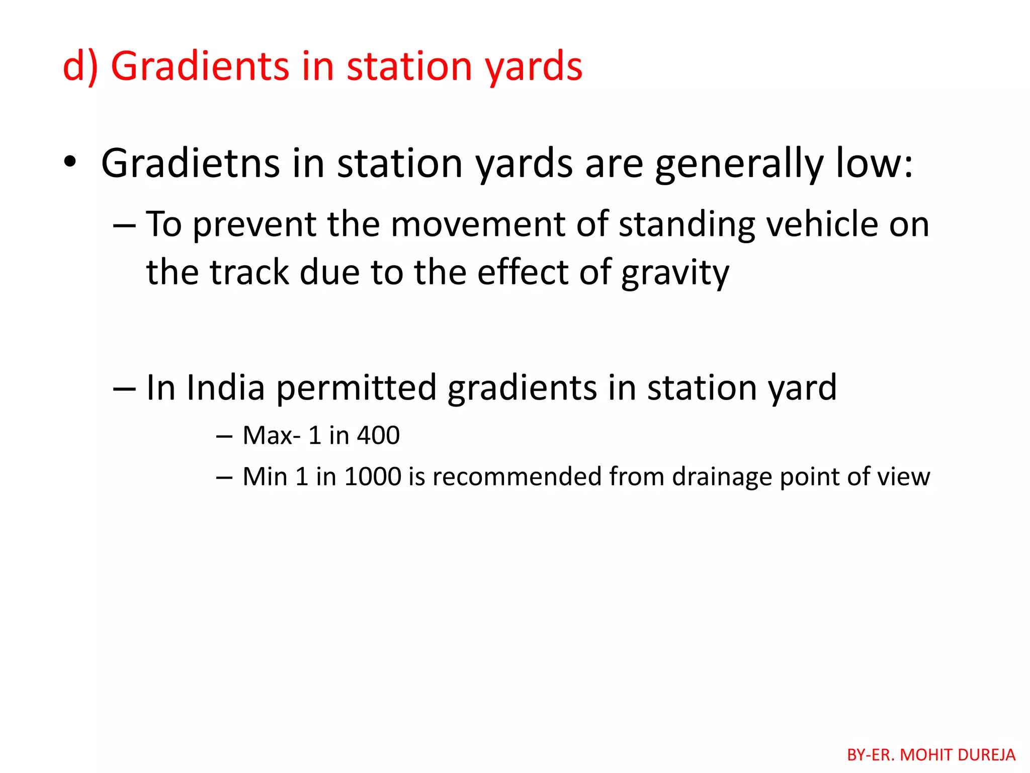 d) Gradients in station yards
• Gradietns in station yards are generally low:
– To prevent the movement of standing vehicle on
the track due to the effect of gravity
– In India permitted gradients in station yard
– Max- 1 in 400
– Min 1 in 1000 is recommended from drainage point of view
BY-ER. MOHIT DUREJA
 