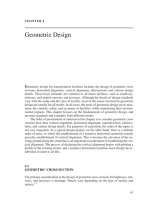 63
CHAPTER 4
Geometric Design
Geometric design for transportation facilities includes the design of geometric cross
sections, horizontal alignment, vertical alignment, intersections, and various design
details. These basic elements are common to all linear facilities, such as roadways,
railways, and airport runways and taxiways. Although the details of design standards
vary with the mode and the class of facility, most of the issues involved in geometric
design are similar for all modes. In all cases, the goals of geometric design are to max-
imize the comfort, safety, and economy of facilities, while minimizing their environ-
mental impacts. This chapter focuses on the fundamentals of geometric design, and
presents standards and examples from different modes.
The order of presentation of material in this chapter is to consider geometric cross
sections ﬁrst, then vertical alignment, horizontal alignment, superelevation, intersec-
tions, and various design details. For purposes of exposition, the order of the topics is
not very important. In a typical design project, on the other hand, there is a deﬁnite
order of tasks, in which the establishment of a tentative horizontal centerline usually
precedes establishment of vertical alignment. This is because the elevation of the ex-
isting ground along the centerline is an important consideration in establishing the ver-
tical alignment. The process of designing the vertical alignment begins with plotting a
proﬁle of the existing terrain, and a tentative horizontal centerline must already be es-
tablished in order to do this.
4.1
GEOMETRIC CROSS SECTION
The primary consideration in the design of geometric cross sections for highways, run-
ways, and taxiways is drainage. Details vary depending on the type of facility and
agency.1,2
ban31881_ch04.qxd 6/14/01 9:07 AM Page 63
 