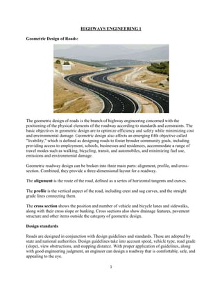 1
HIGHWAYS ENGINEERING 1
Geometric Design of Roads:
The geometric design of roads is the branch of highway engineering concerned with the
positioning of the physical elements of the roadway according to standards and constraints. The
basic objectives in geometric design are to optimize efficiency and safety while minimizing cost
and environmental damage. Geometric design also affects an emerging fifth objective called
"livability," which is defined as designing roads to foster broader community goals, including
providing access to employment, schools, businesses and residences, accommodate a range of
travel modes such as walking, bicycling, transit, and automobiles, and minimizing fuel use,
emissions and environmental damage.
Geometric roadway design can be broken into three main parts: alignment, profile, and cross-
section. Combined, they provide a three-dimensional layout for a roadway.
The alignment is the route of the road, defined as a series of horizontal tangents and curves.
The profile is the vertical aspect of the road, including crest and sag curves, and the straight
grade lines connecting them.
The cross section shows the position and number of vehicle and bicycle lanes and sidewalks,
along with their cross slope or banking. Cross sections also show drainage features, pavement
structure and other items outside the category of geometric design.
Design standards
Roads are designed in conjunction with design guidelines and standards. These are adopted by
state and national authorities. Design guidelines take into account speed, vehicle type, road grade
(slope), view obstructions, and stopping distance. With proper application of guidelines, along
with good engineering judgment, an engineer can design a roadway that is comfortable, safe, and
appealing to the eye.
 