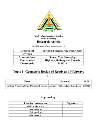 Faculty of engineering - Shoubra
Benha University
Research Article
in fulfillment of the requirements of
Department Surveying Engineering Department
Division
Academic Year Second Year Surveying
Course name Highway, Railway and Tunnels
Course code SUR221
Topic 1: Geometric Design of Roads and Highways
By:
Name Edu mail B. N
Ahmed Yasser Ahmed Mohamed Nassar ahmed170165@feng.bu.edu.eg 210018
Approved by:
Examiners committee Signature
.‫م‬.‫أ‬
‫د‬
‫أبو‬ ‫يوسف‬ .
‫العباس‬
‫شهاب‬ .‫م‬.‫د‬
‫حسن‬
‫رشوان‬ ‫كريم‬ .‫م‬.‫د‬
‫حامد‬ ‫محمود‬ .‫د‬.‫أ‬
 