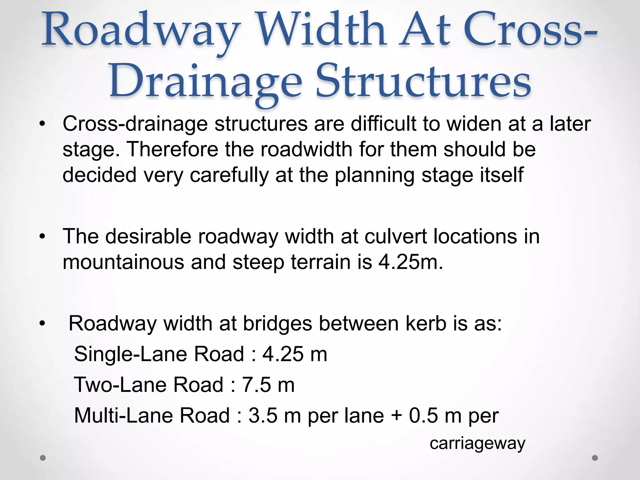 Roadway Width At Cross-
Drainage Structures
• Cross-drainage structures are difficult to widen at a later
stage. Therefore the roadwidth for them should be
decided very carefully at the planning stage itself
• The desirable roadway width at culvert locations in
mountainous and steep terrain is 4.25m.
• Roadway width at bridges between kerb is as:
Single-Lane Road : 4.25 m
Two-Lane Road : 7.5 m
Multi-Lane Road : 3.5 m per lane + 0.5 m per
carriageway
 