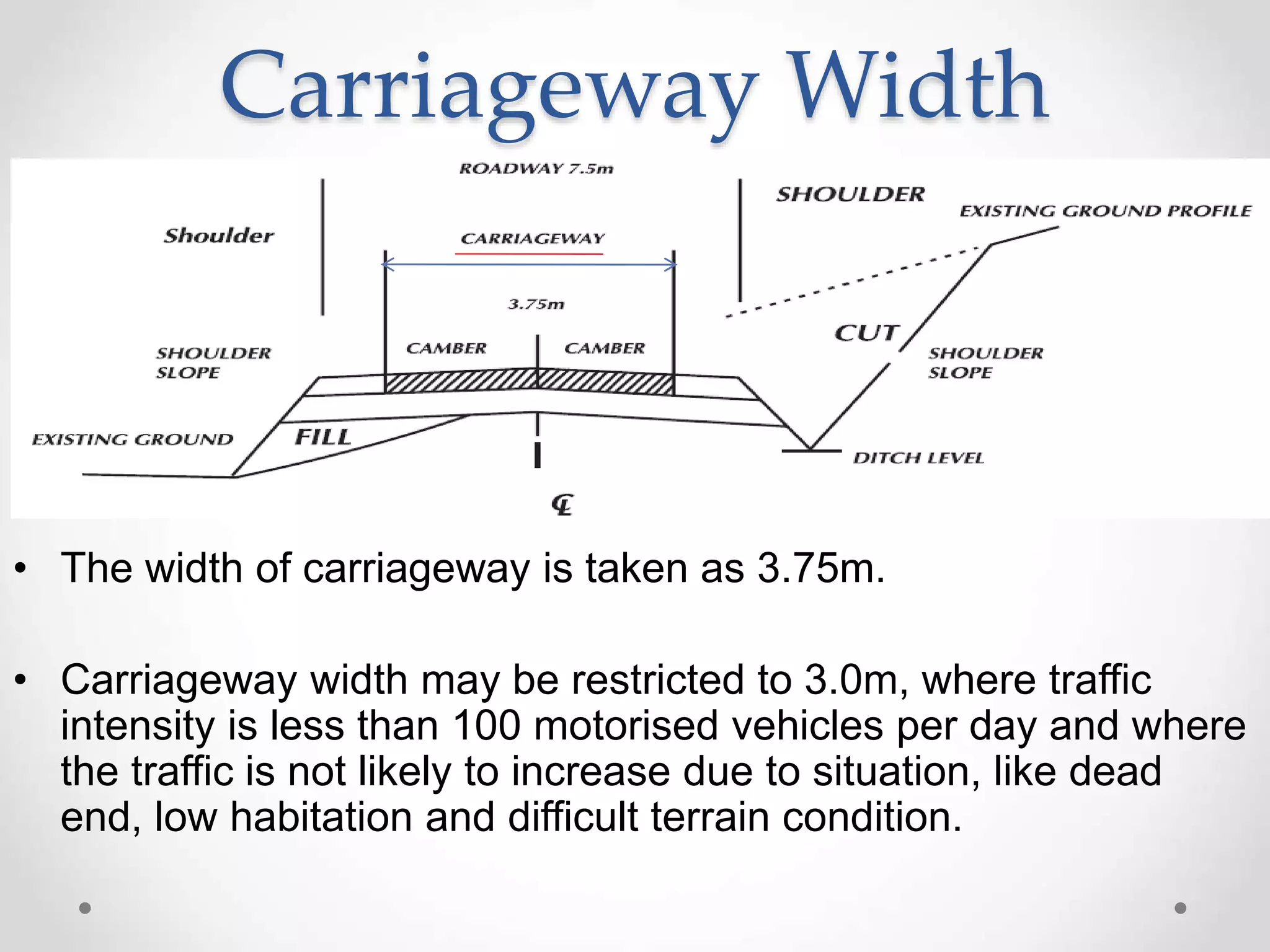 Carriageway Width
• The width of carriageway is taken as 3.75m.
• Carriageway width may be restricted to 3.0m, where traffic
intensity is less than 100 motorised vehicles per day and where
the traffic is not likely to increase due to situation, like dead
end, low habitation and difficult terrain condition.
 