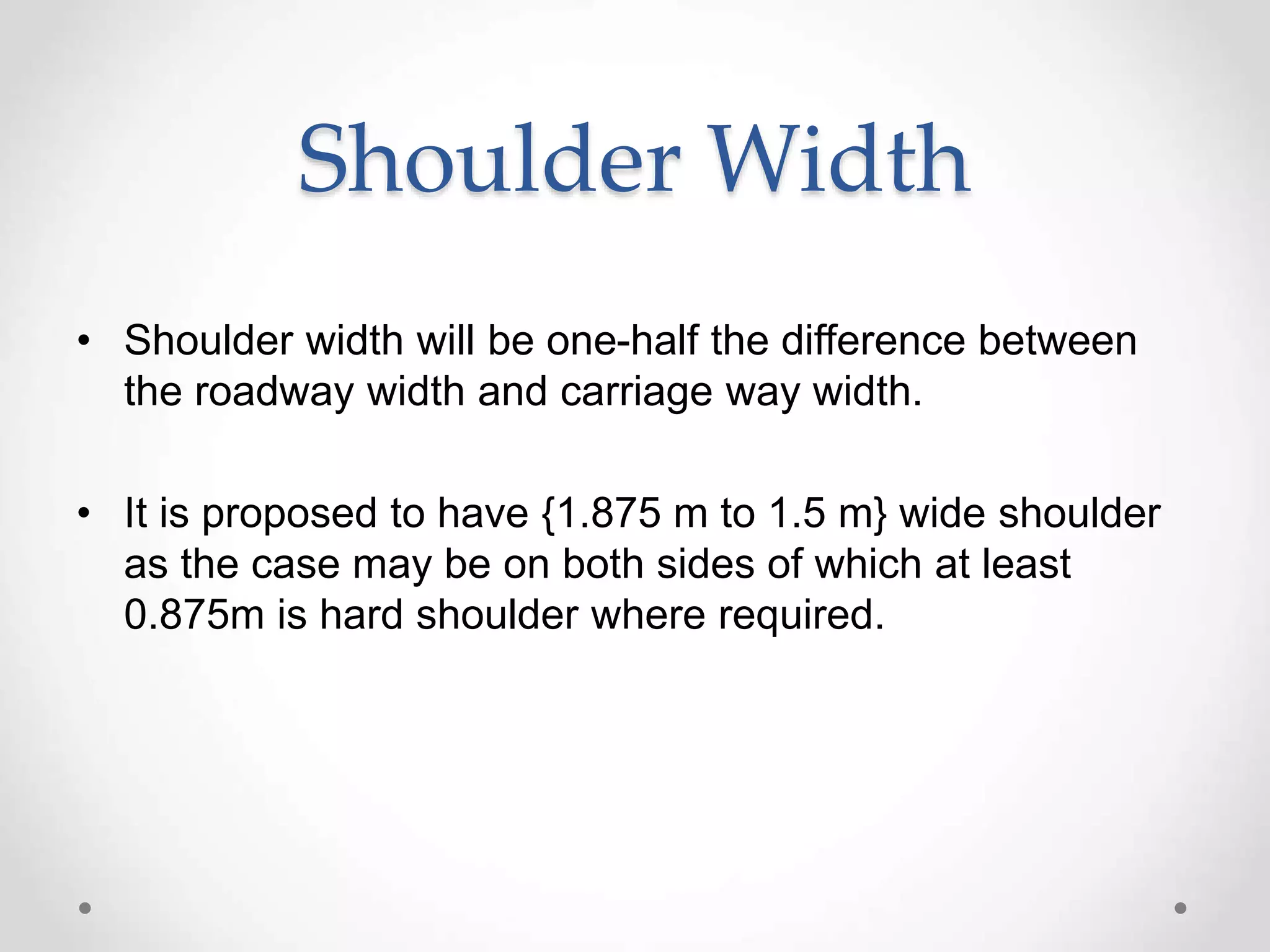 Shoulder Width
• Shoulder width will be one-half the difference between
the roadway width and carriage way width.
• It is proposed to have {1.875 m to 1.5 m} wide shoulder
as the case may be on both sides of which at least
0.875m is hard shoulder where required.
 