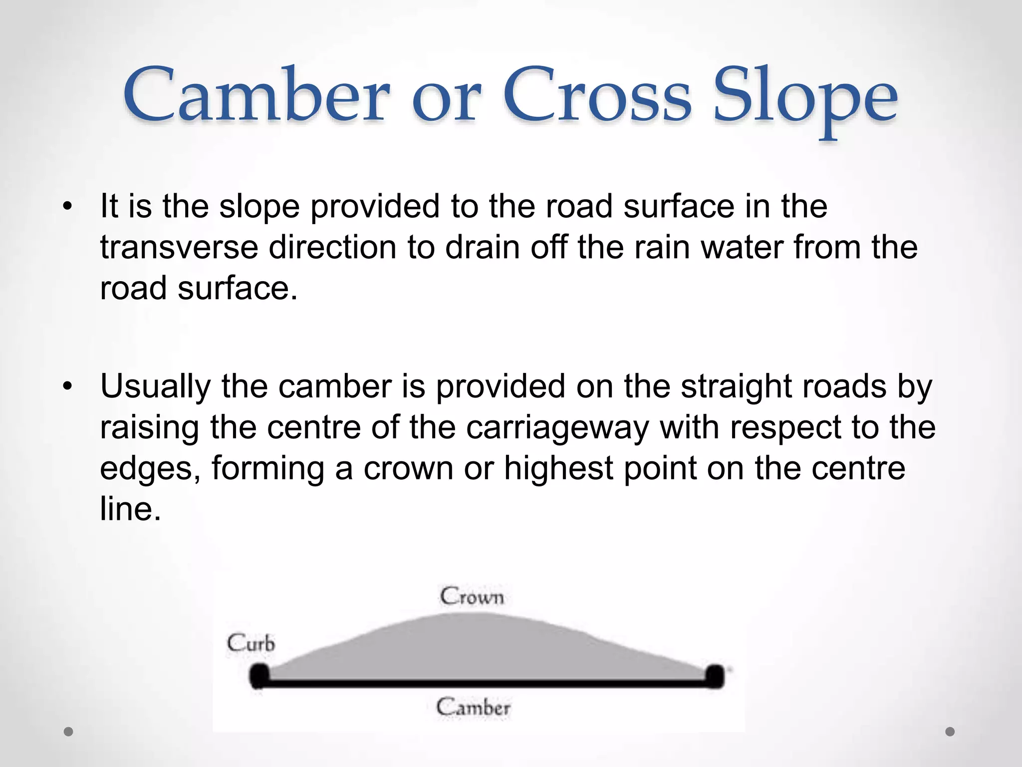 Camber or Cross Slope
• It is the slope provided to the road surface in the
transverse direction to drain off the rain water from the
road surface.
• Usually the camber is provided on the straight roads by
raising the centre of the carriageway with respect to the
edges, forming a crown or highest point on the centre
line.
 