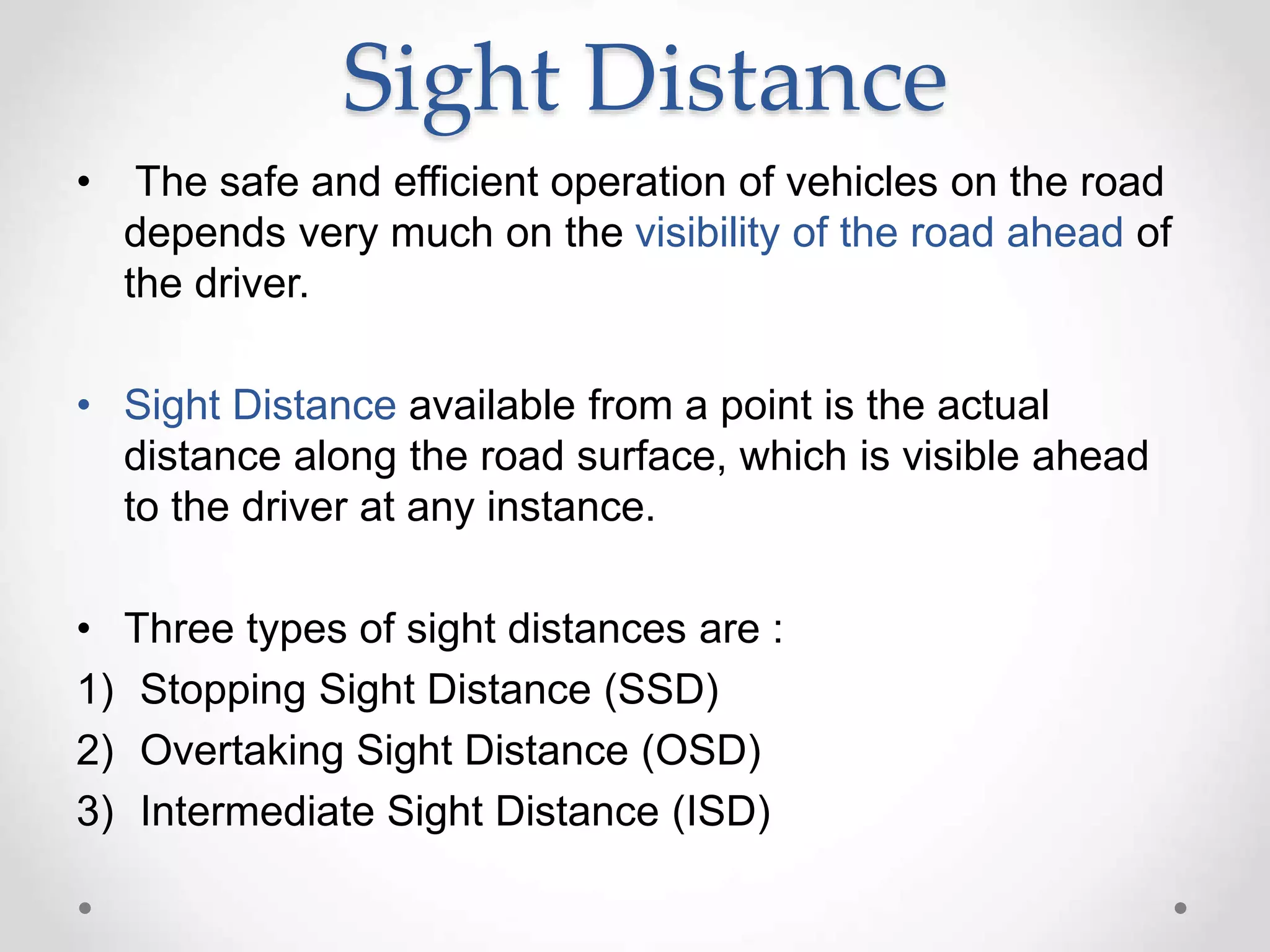 Sight Distance
• The safe and efficient operation of vehicles on the road
depends very much on the visibility of the road ahead of
the driver.
• Sight Distance available from a point is the actual
distance along the road surface, which is visible ahead
to the driver at any instance.
• Three types of sight distances are :
1) Stopping Sight Distance (SSD)
2) Overtaking Sight Distance (OSD)
3) Intermediate Sight Distance (ISD)
 