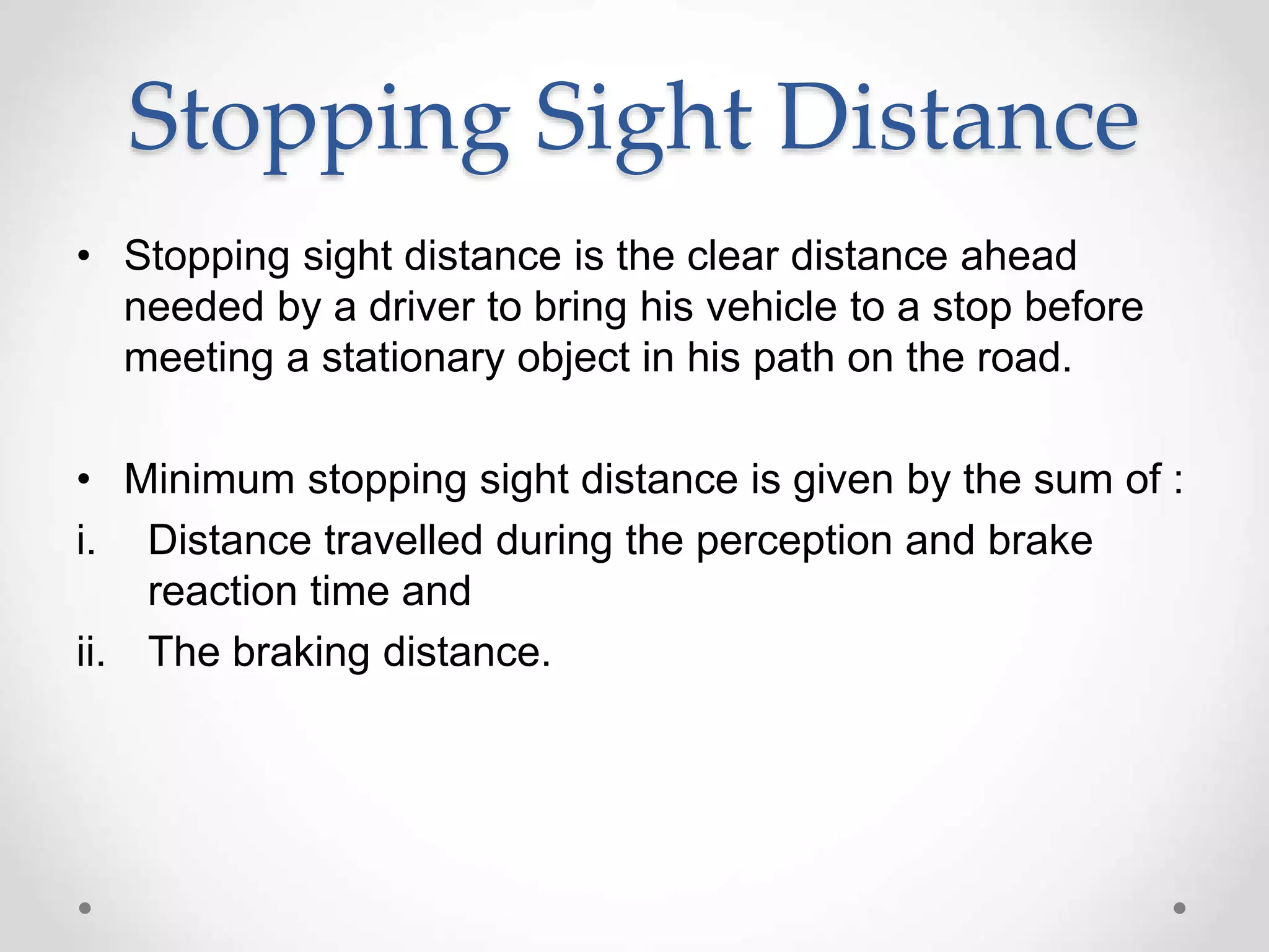 Stopping Sight Distance
• Stopping sight distance is the clear distance ahead
needed by a driver to bring his vehicle to a stop before
meeting a stationary object in his path on the road.
• Minimum stopping sight distance is given by the sum of :
i. Distance travelled during the perception and brake
reaction time and
ii. The braking distance.
 