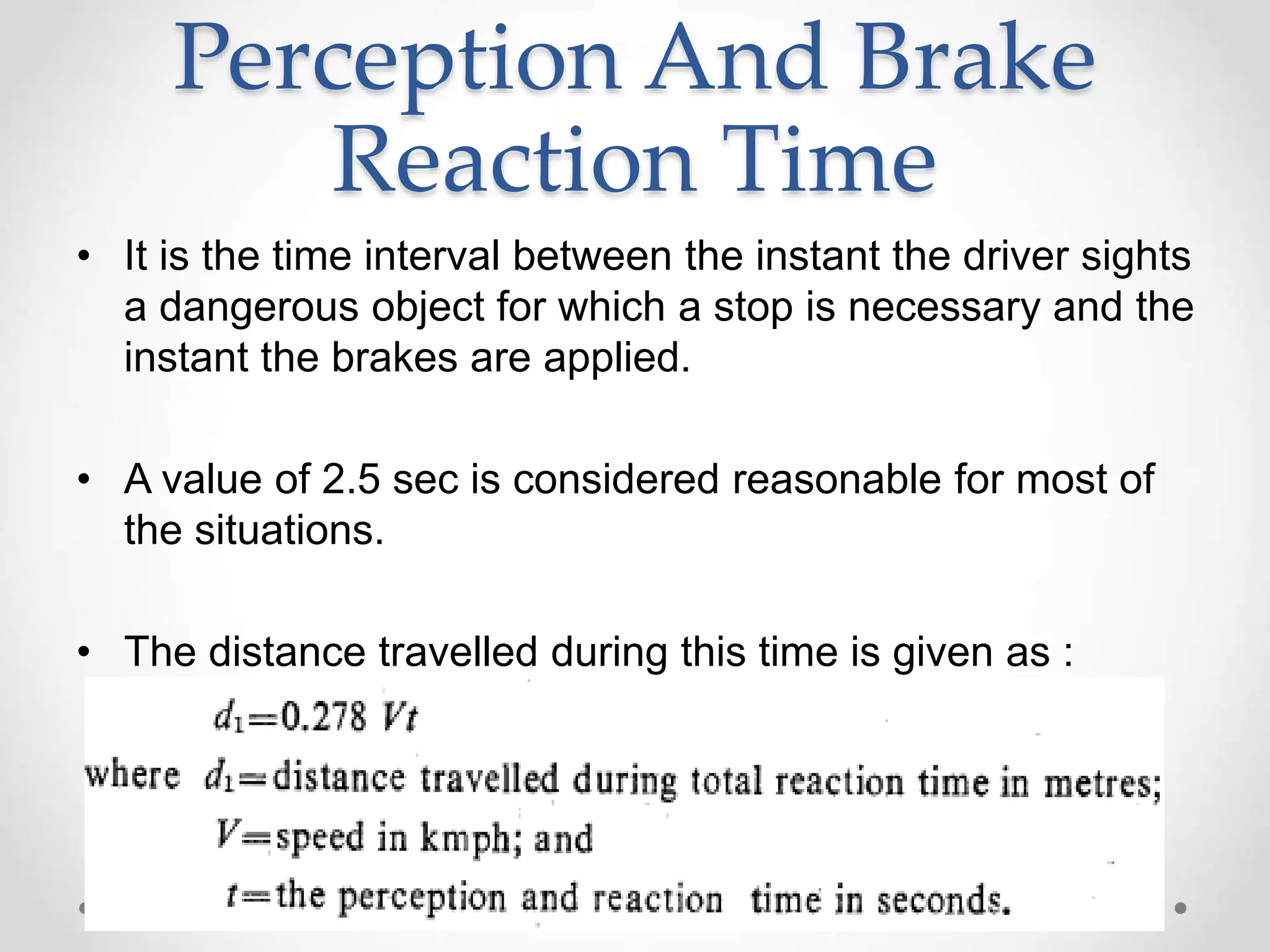 Perception And Brake
Reaction Time
• It is the time interval between the instant the driver sights
a dangerous object for which a stop is necessary and the
instant the brakes are applied.
• A value of 2.5 sec is considered reasonable for most of
the situations.
• The distance travelled during this time is given as :
 