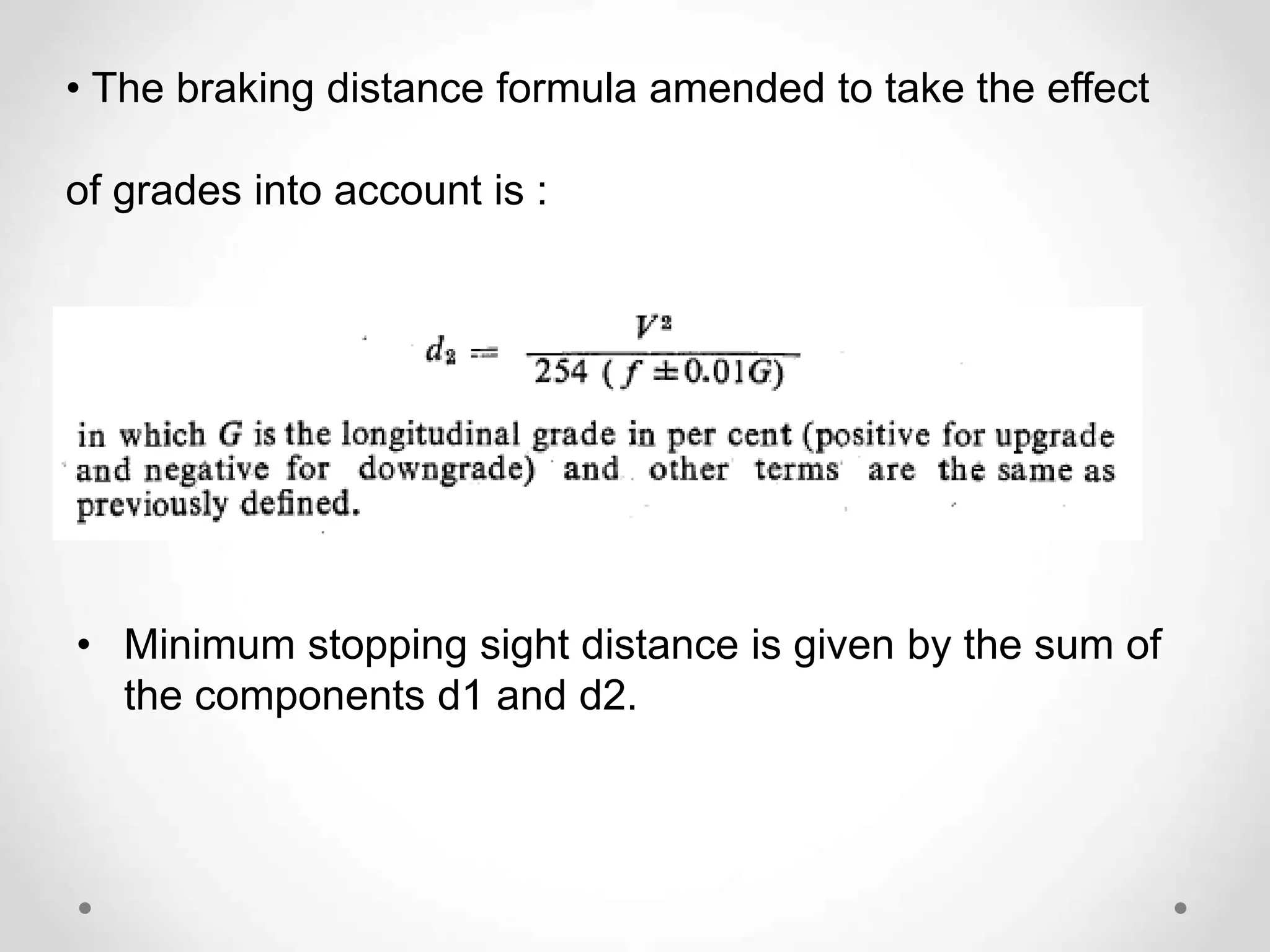 • The braking distance formula amended to take the effect
of grades into account is :
• Minimum stopping sight distance is given by the sum of
the components d1 and d2.
 