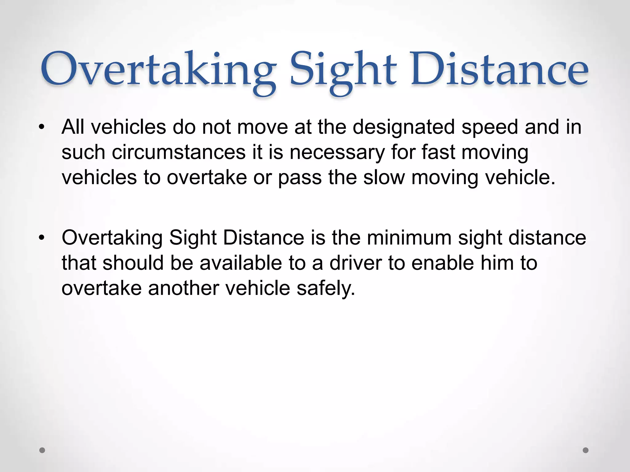 Overtaking Sight Distance
• All vehicles do not move at the designated speed and in
such circumstances it is necessary for fast moving
vehicles to overtake or pass the slow moving vehicle.
• Overtaking Sight Distance is the minimum sight distance
that should be available to a driver to enable him to
overtake another vehicle safely.
 