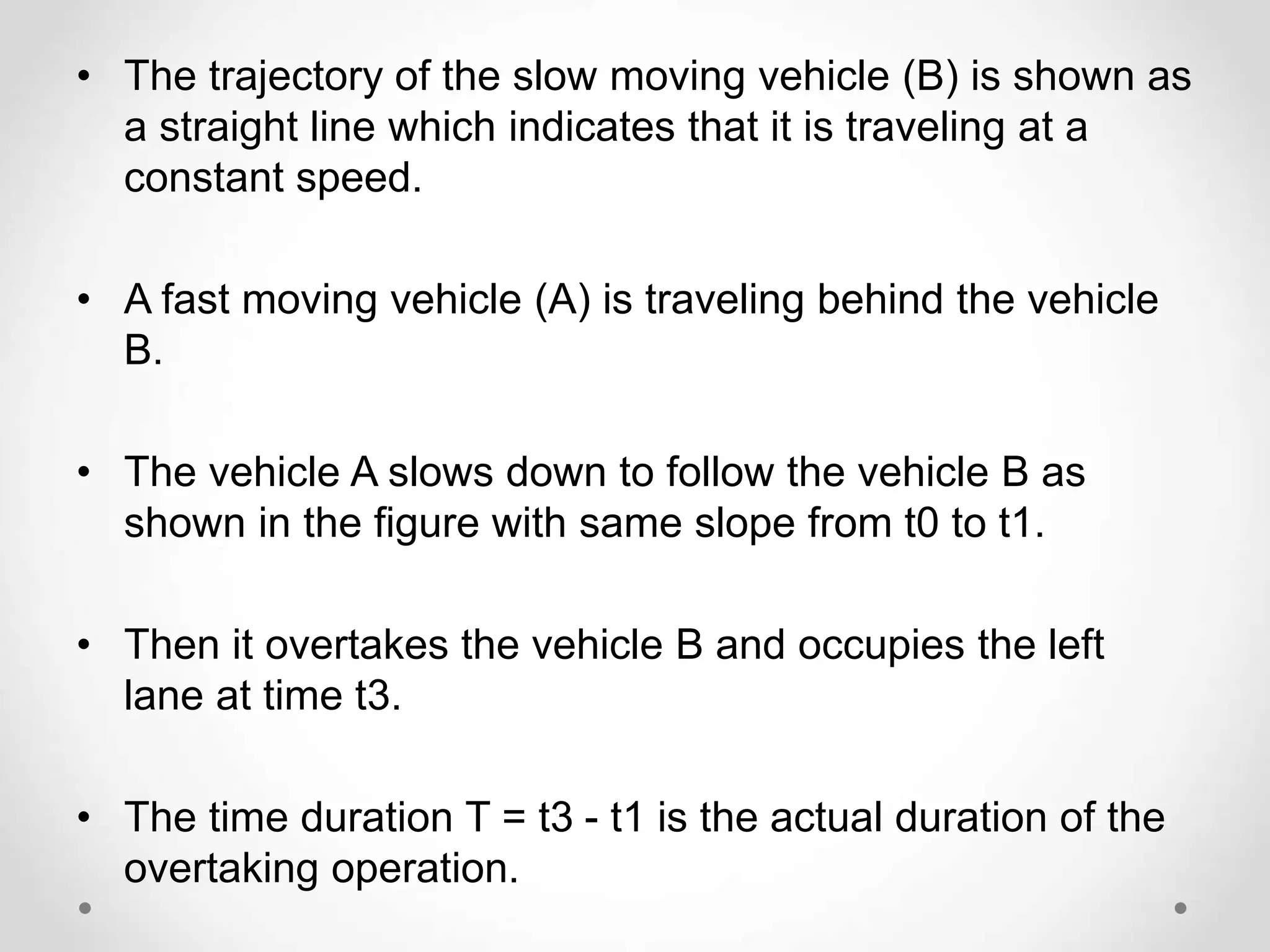 • The trajectory of the slow moving vehicle (B) is shown as
a straight line which indicates that it is traveling at a
constant speed.
• A fast moving vehicle (A) is traveling behind the vehicle
B.
• The vehicle A slows down to follow the vehicle B as
shown in the figure with same slope from t0 to t1.
• Then it overtakes the vehicle B and occupies the left
lane at time t3.
• The time duration T = t3 - t1 is the actual duration of the
overtaking operation.
 