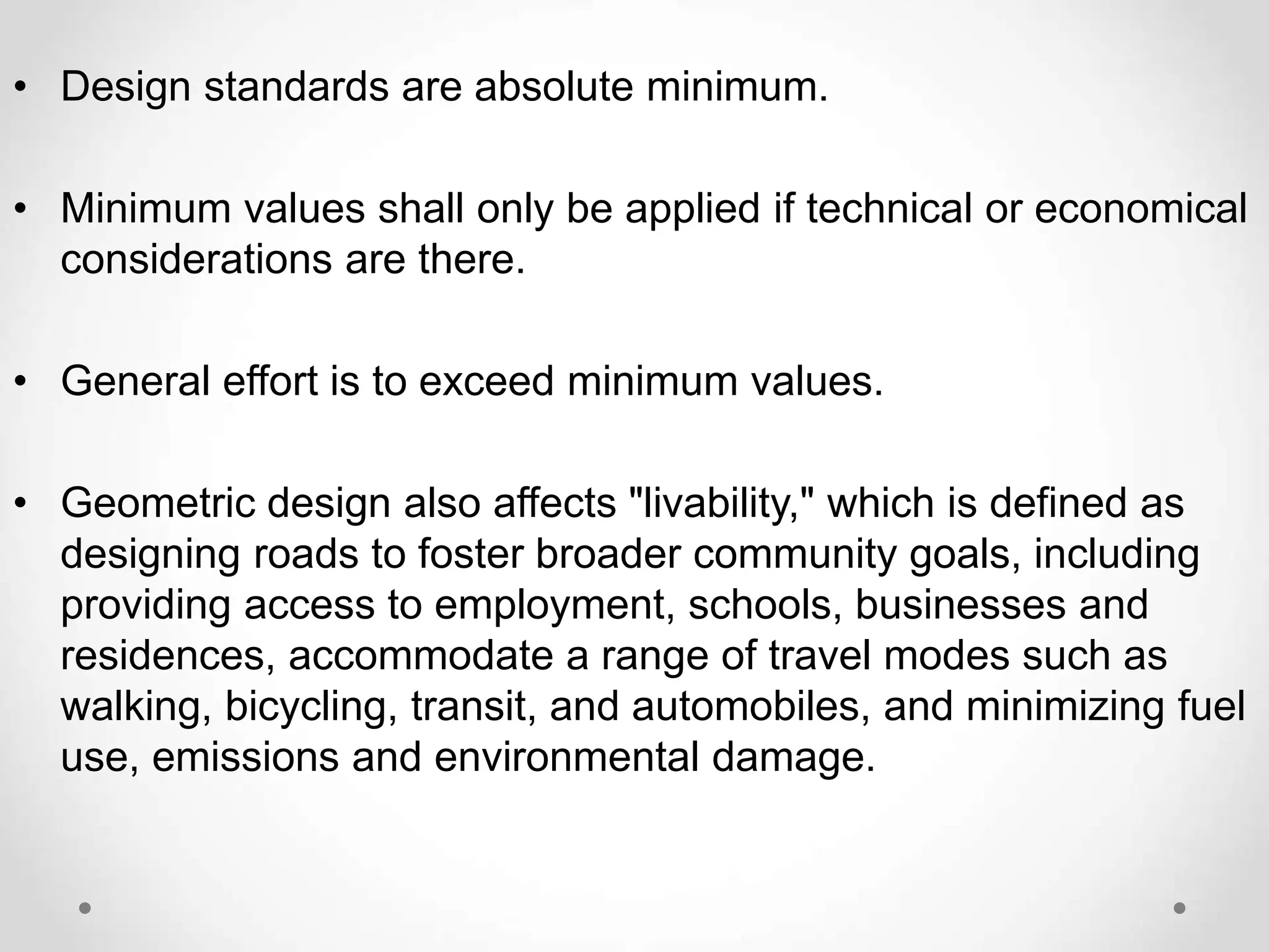 • Design standards are absolute minimum.
• Minimum values shall only be applied if technical or economical
considerations are there.
• General effort is to exceed minimum values.
• Geometric design also affects "livability," which is defined as
designing roads to foster broader community goals, including
providing access to employment, schools, businesses and
residences, accommodate a range of travel modes such as
walking, bicycling, transit, and automobiles, and minimizing fuel
use, emissions and environmental damage.
 