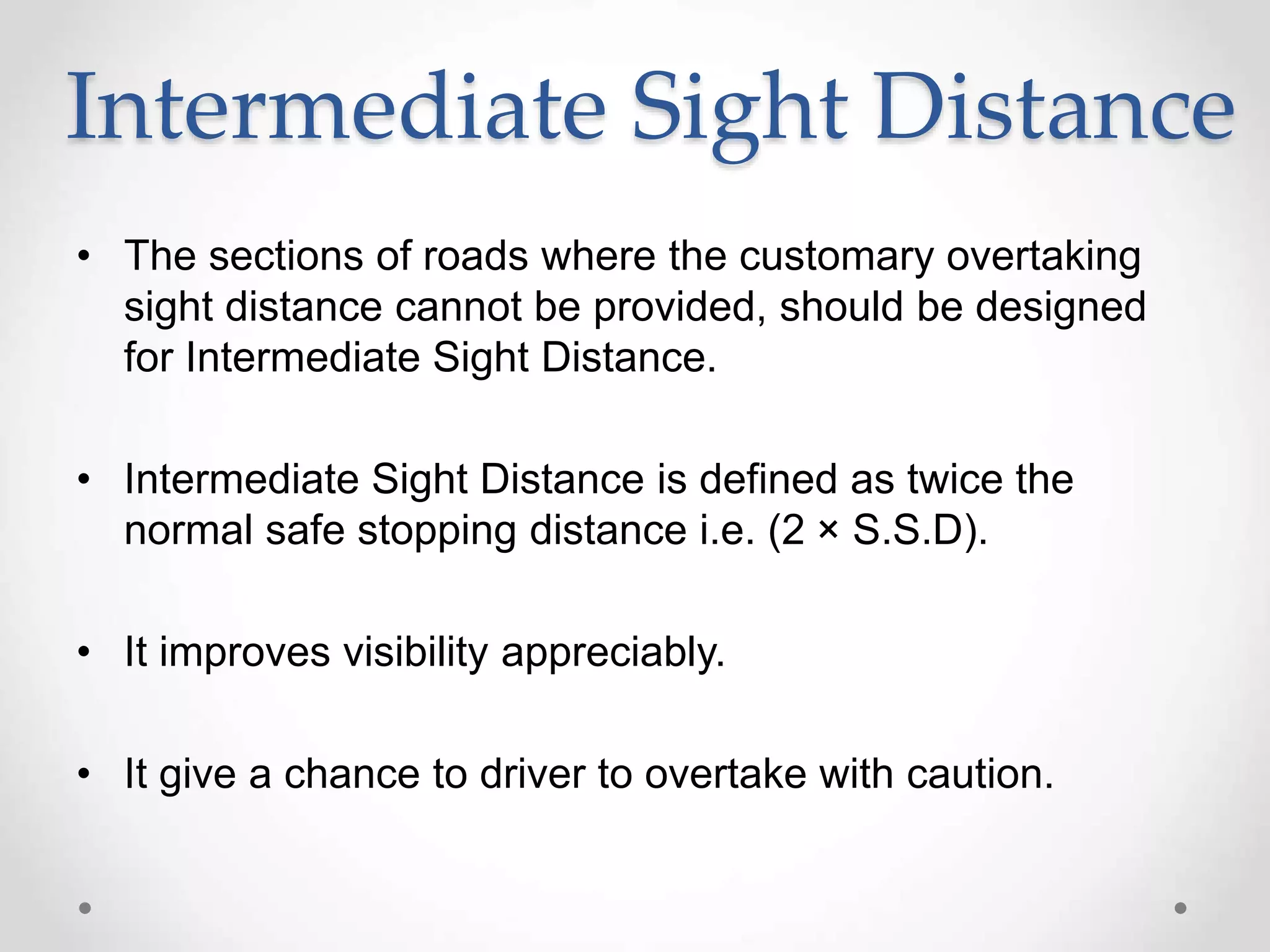 Intermediate Sight Distance
• The sections of roads where the customary overtaking
sight distance cannot be provided, should be designed
for Intermediate Sight Distance.
• Intermediate Sight Distance is defined as twice the
normal safe stopping distance i.e. (2 × S.S.D).
• It improves visibility appreciably.
• It give a chance to driver to overtake with caution.
 