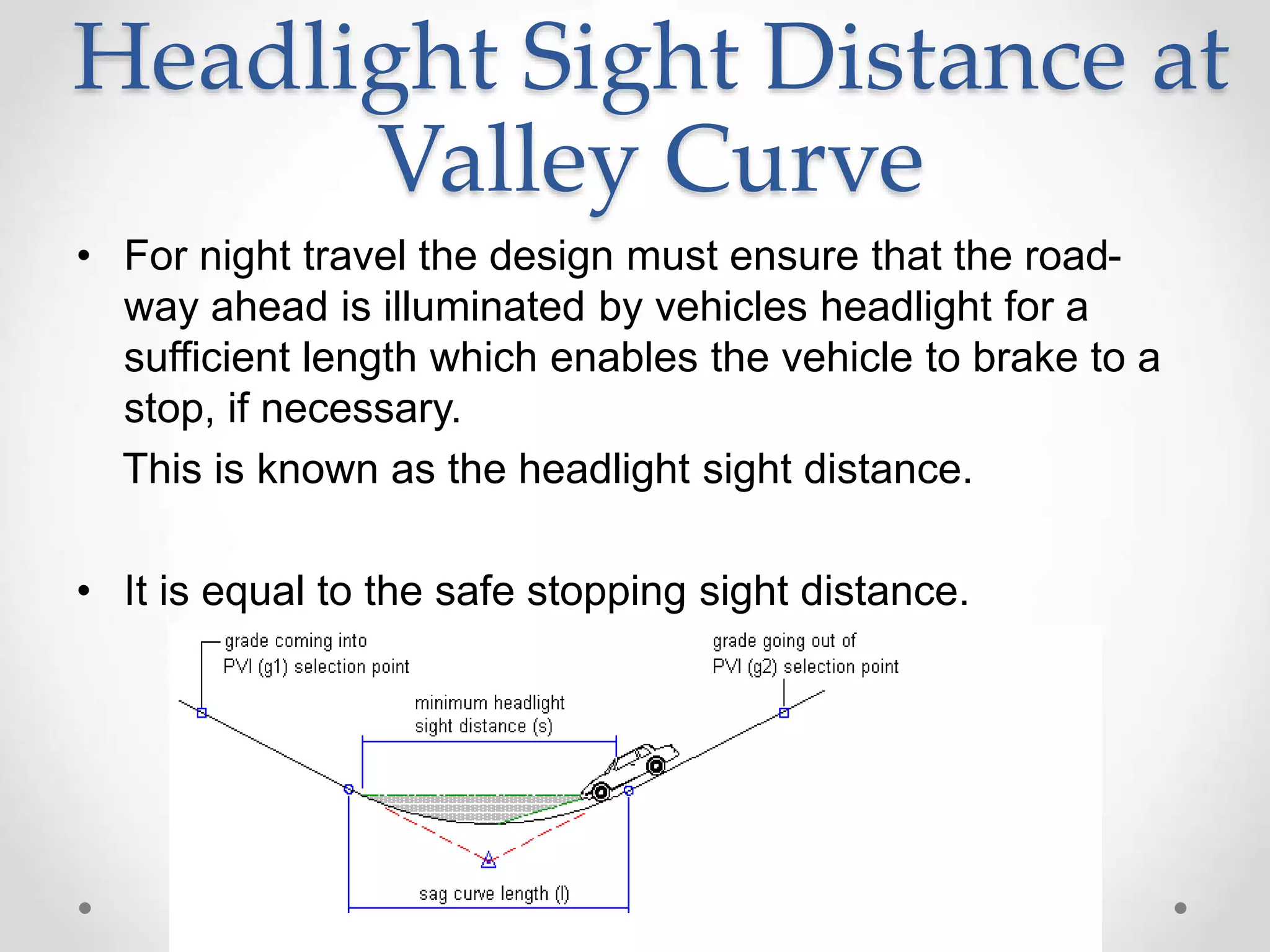 Headlight Sight Distance at
Valley Curve
• For night travel the design must ensure that the road-
way ahead is illuminated by vehicles headlight for a
sufficient length which enables the vehicle to brake to a
stop, if necessary.
This is known as the headlight sight distance.
• It is equal to the safe stopping sight distance.
 