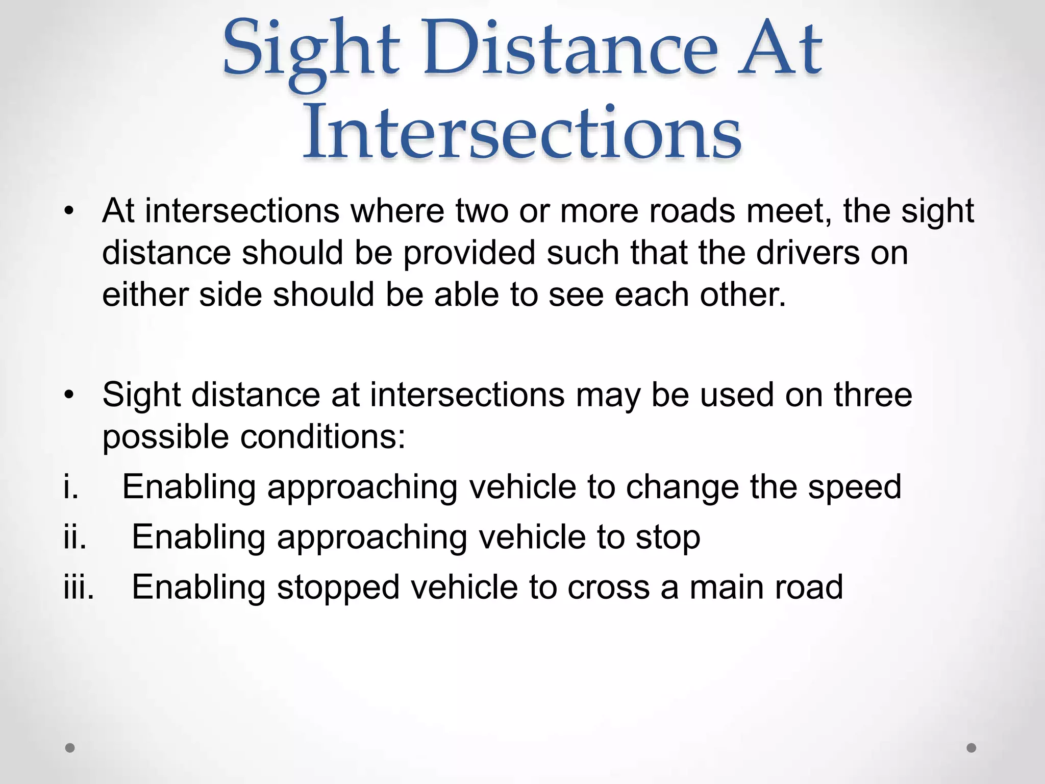 Sight Distance At
Intersections
• At intersections where two or more roads meet, the sight
distance should be provided such that the drivers on
either side should be able to see each other.
• Sight distance at intersections may be used on three
possible conditions:
i. Enabling approaching vehicle to change the speed
ii. Enabling approaching vehicle to stop
iii. Enabling stopped vehicle to cross a main road
 