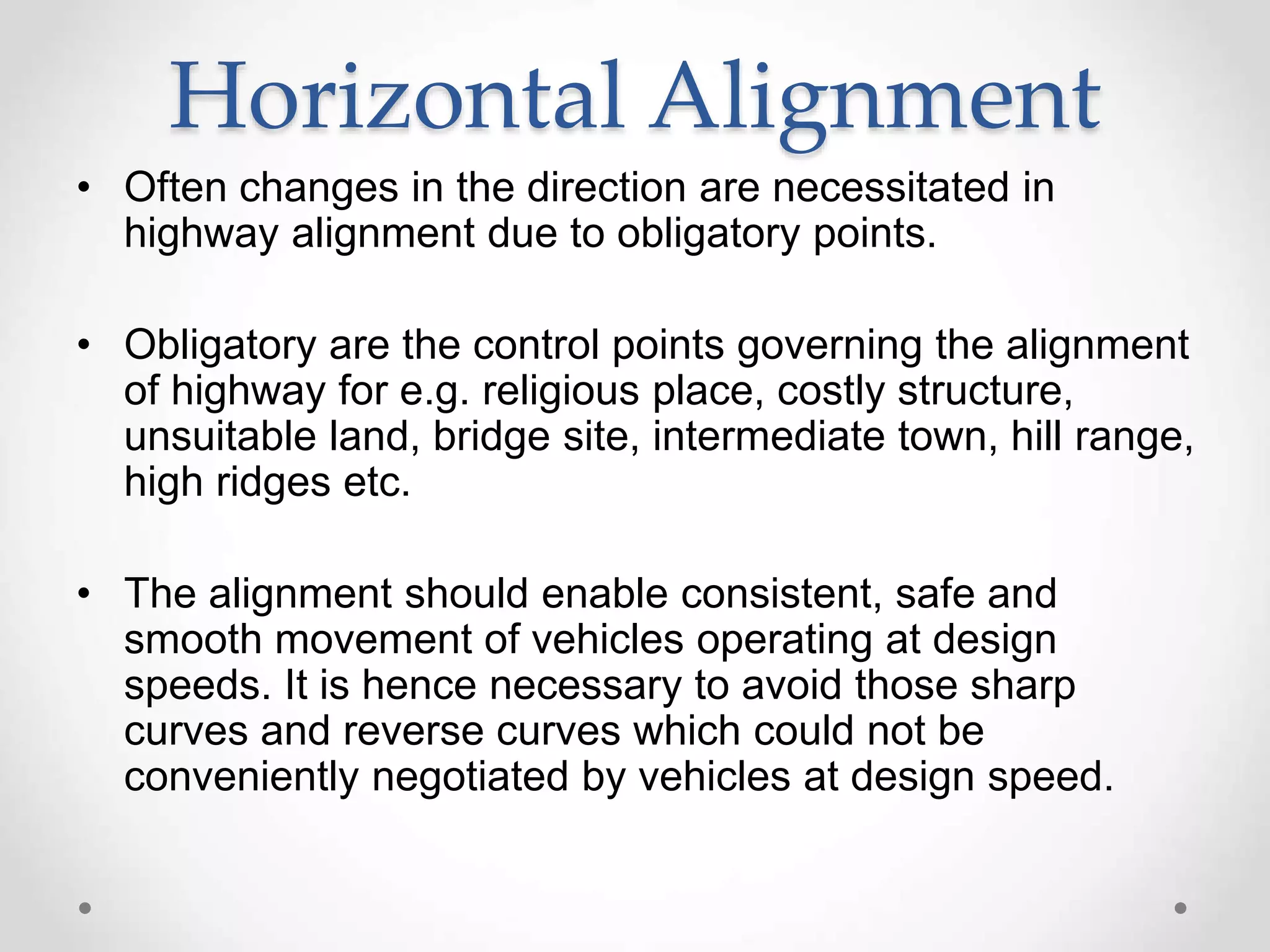Horizontal Alignment
• Often changes in the direction are necessitated in
highway alignment due to obligatory points.
• Obligatory are the control points governing the alignment
of highway for e.g. religious place, costly structure,
unsuitable land, bridge site, intermediate town, hill range,
high ridges etc.
• The alignment should enable consistent, safe and
smooth movement of vehicles operating at design
speeds. It is hence necessary to avoid those sharp
curves and reverse curves which could not be
conveniently negotiated by vehicles at design speed.
 