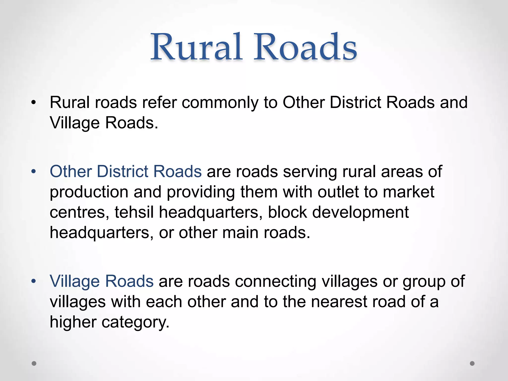 • Rural roads refer commonly to Other District Roads and
Village Roads.
• Other District Roads are roads serving rural areas of
production and providing them with outlet to market
centres, tehsil headquarters, block development
headquarters, or other main roads.
• Village Roads are roads connecting villages or group of
villages with each other and to the nearest road of a
higher category.
Rural Roads
 